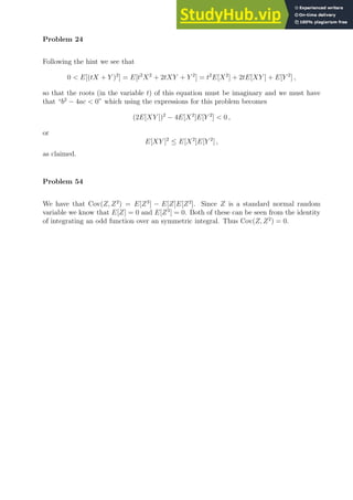 Problem 24
Following the hint we see that
0  E[(tX + Y )2
] = E[t2
X2
+ 2tXY + Y 2
] = t2
E[X2
] + 2tE[XY ] + E[Y 2
] ,
so that the roots (in the variable t) of this equation must be imaginary and we must have
that “b2
− 4ac  0” which using the expressions for this problem becomes
(2E[XY ])2
− 4E[X2
]E[Y 2
]  0 ,
or
E[XY ]2
≤ E[X2
]E[Y 2
] ,
as claimed.
Problem 54
We have that Cov(Z, Z2
) = E[Z3
] − E[Z]E[Z2
]. Since Z is a standard normal random
variable we know that E[Z] = 0 and E[Z3
] = 0. Both of these can be seen from the identity
of integrating an odd function over an symmetric integral. Thus Cov(Z, Z2
) = 0.
 