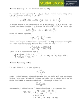 Problem 6 (rolling a die until our sum exceeds 800)
The sum of n die rolls is given by X =
Pn
i=1 Xi with Xi a random variable taking values
1, 2, 3, 4, 5, 6 all with probability of 1/6. Then
µ = E[
n
X
i=1
E[Xi] = nE[Xi] =
n
6
(1 + 2 + 3 + 4 + 5 + 6) =
7
2
n
In addition, because of the independence of our Xi we have that Var(X) = nVar(Xi). For
the individual random variables Xi we have that Var(Xi) = E[X2
i ]−E[Xi]2
. For die we have
E[X2
i ] =
1
6
(1 + 4 + 9 + 16 + 25 + 36) =
91
6
.
so that our variance is given by
Var(Xi) =
91
6
−

7
2
2
= 2.916 .
Now the probability we want to calculate is given by P{X  300}, which we can maniuplate
into a form where we can apply the central limit theorm. We have
P

X − 7n
2
√
2.916
√
n

300 − 7n
2
√
2.916
√
n

Now if n = 80 we have the above given by
P

X − 7
2
· 80
√
2.916
√
80

300 − 7
2
· 80
√
2.916
√
80

= 1 − P{Z  1.309} = 1 − Φ(1.309) = 0.0953 .
Problem 7 (working bulbs)
The total lifetime of all the bulbs is given by
T =
100
X
i=1
Xi ,
where Xi is an exponential random variable with mean five hours. Then since the random
variable T is the sum of independent identically distributed random variables we can use the
central limit theorm to derive estimates about T. For example we know that
Pn
i=1 Xi − nµ
σ
√
n
,
is approximatly a standard normal. Thus to evaluate (since σ2
= 25) we have that
P{T  525} = P

T − 100(5)
10(5)

525 − 500
50

= 1 − P{Z  1/2}
= 1 − Φ(0.5) = 1 − 0.6915 = 0.3085 .
 