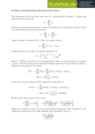 Problem 8 (working bulbs with replacement times)
Our expression for the total time that there is a working bulb in problem 7 without any
replacment time is given by
T =
100
X
i=1
Xi .
If there is a random time required to replace each bulb then we our random variable T must
now include this randomness and becomes
T =
100
X
i=1
Xi +
99
X
i=1
Ui .
Again we desire to evaluate P{T ≤ 550}. To evaluate this let
T =
99
X
i=1
(Xi + Ui) + X100 ,
which motivates us to define the random variables Vi as
Vi =

Xi + Ui i = 1, · · · , 99
X100 i = 100
Then T =
P100
i=1 Vi and the Vi’s are all independent. Below we will introduce the variables
µi and σi to be the mean and the standard deviation respectivly of the random variable Vi.
Taking the expectation of T we find
E[T] =
100
X
i=1
E[Vi] =
99
X
i=1
(E[Xi] + E[Ui]) + E[X100]
= 100 · 5 + 99

1
4

= 524.75 .
In the same way the variance of this summation is also given by
Var(T) =
99
X
i=1
(Var(Xi) + Var(Ui)) + Var(X100)
= 100 · 5 + 99 ·
1
4

1
12

= 502.0625 .
By the central limit theorm we have that
P
( 100
X
i=1
Vi ≤ 550
)
= P
(P100
i=1(Vi − µi)
pPn
i=1 σ2
i
≤
550 −
P100
i=1 µi
pPn
i=1 σ2
i
)
.
Where the variables µi and σi the means and standard deviations of the variables Vi. Cal-
culating the expression on the right handside of the inequality above i.e.
550 −
P100
i=1 µi
pPn
i=1 σ2
i
,
 