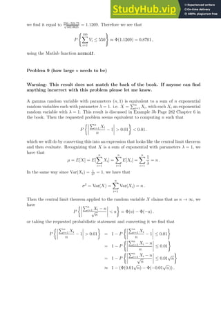 we find it equal to 550−524.75
√
502.0625
= 1.1269. Therefore we see that
P
( 100
X
i=1
Vi ≤ 550
)
≈ Φ(1.1269) = 0.8701 ,
using the Matlab function normcdf.
Problem 9 (how large n needs to be)
Warning: This result does not match the back of the book. If anyone can find
anything incorrect with this problem please let me know.
A gamma random variable with parameters (n, 1) is equivalent to a sum of n exponential
random variables each with parameter λ = 1. i.e. X =
Pn
i=1 Xi, with each Xi an exponential
random variable with λ = 1. This result is discussed in Example 3b Page 282 Chapter 6 in
the book. Then the requested problem seems equivalent to computing n such that
P
 Pn
i=1 Xi
n
− 1  0.01

 0.01 .
which we will do by converting this into an expression that looks like the central limit theorem
and then evaluate. Recognizing that X is a sum of exponential with parameters λ = 1, we
have that
µ = E[X] = E[
n
X
i=1
Xi] =
n
X
i=1
E[Xi] =
n
X
i=1
1
λ
= n .
In the same way since Var(Xi) = 1
λ2 = 1, we have that
σ2
= Var(X) =
n
X
i=1
Var(Xi) = n .
Then the central limit theorem applied to the random variable X claims that as n → ∞, we
have
P
 Pn
i=1 Xi − n
√
n
 a

= Φ(a) − Φ(−a) .
or taking the requested probabilistic statement and converting it we find that
P
 Pn
i=1 Xi
n
− 1  0.01

= 1 − P
 Pn
i=1 Xi
n
− 1 ≤ 0.01

= 1 − P
 Pn
i=1 Xi − n
n
≤ 0.01

= 1 − P
 Pn
i=1 Xi − n
√
n
≤ 0.01
√
n

≈ 1 − (Φ(0.01
√
n) − Φ(−0.01
√
n)) .
 