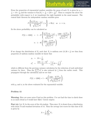 From the properties of exponential random variables the mean of each Xi is given by µi =
1
λi
= 10 + i
10
and the variance is Var(Xi) = 1
λ2
i
= 10 + i
10
2
. Then to compute the above the
probability with respect to L we transforme the right handside in the usual manner. The
central limit theorem for independent random variables gives
P



P100
i=1(Xi − µi)
qP100
i=1 σ2
i
≤ a



→ Φ(a) as n → ∞ .
So the above probability can be calculated as
P{L  1200} = 1 − P



P100
i=1(Xi − µi)
qP100
i=1 σ2
i
≤
1200 −
P100
i=1 µi
qP100
i=1 σ2
i



≈ 1 − Φ

1200 −
P100
i=1 µi
qP100
i=1 σ2
i


If we change the distribution of Xi such that Xi is uniform over (0, 20 + i
5
) we then from
properties of uniform random variable we know that
µi = 10 +
i
10
σ2
i =
20 + i
5
− 0
2
12
=
1
3

10 +
i
10
2
.
which is different from the previous variance calculation by the reduction of each individual
variance by three. Thus the
P100
i=1 σ2
i is also reduced by 1
3
from the earlier result. This
propagates through the calculation and we see that
P{L  1200} = 1 − Φ

1200 −
P100
i=1 µi
√
3
qP100
i=1 σ2
i

 ,
with µi and σi in the above evaluated for the exponential variable.
Problem 13
Warning: Here are some notes I had on this problem. I’ve not had the time to check these
in as much detail as I would have liked. Caveat emptor.
Part (a): Let Xi be the score of the ith student. Then since Xi is drawn from a distribution
with mean 74 and standard deviation of 14. Then the average test scores for this class of 25
is given by
A =
1
25
25
X
i=1
Xi .
 