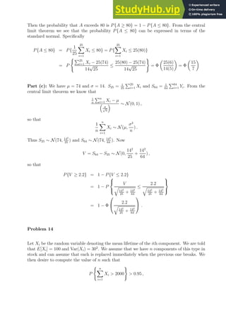 Then the probability that A exceeds 80 is P{A ≥ 80} = 1 − P{A ≤ 80}. From the central
limit theorem we see that the probability P{A ≤ 80} can be expressed in terms of the
standard normal. Specifically
P{A ≤ 80} = P{
1
25
25
X
i=1
Xi ≤ 80} = P{
25
X
i=1
Xi ≤ 25(80)}
= P
(P25
i=1 Xi − 25(74)
14
√
25
≤
25(80) − 25(74)
14
√
25
)
= Φ

25(6)
14(5)

= Φ

15
7

Part (c): We have µ = 74 and σ = 14. S25 = 1
25
P25
i=1 Xi and S64 = 1
64
P64
i=1 Yi. From the
central limit theorem we know that
1
n
Pn
i=1 Xi − µ

σ
√
n
 ∼ N (0, 1) ,
so that
1
n
n
X
i=1
Xi ∼ N (µ,
σ2
n
) .
Thus S25 ∼ N (74, 142
25
) and S64 ∼ N (74, 142
64
). Now
V = S64 − S25 ∼ N (0,
142
25
+
142
64
) ,
so that
P{V ≥ 2.2} = 1 − P{V ≤ 2.2}
= 1 − P



V
q
142
25
+ 142
64
≤
2.2
q
142
25
+ 142
64



= 1 − Φ

 2.2
q
142
25
+ 142
64

 .
Problem 14
Let Xi be the random variable denoting the mean lifetime of the ith component. We are told
that E[Xi] = 100 and Var(Xi) = 302
. We assume that we have n components of this type in
stock and can assume that each is replaced immediately when the previous one breaks. We
then desire to compute the value of n such that
P
( n
X
i=1
Xi  2000
)
 0.95 ,
 