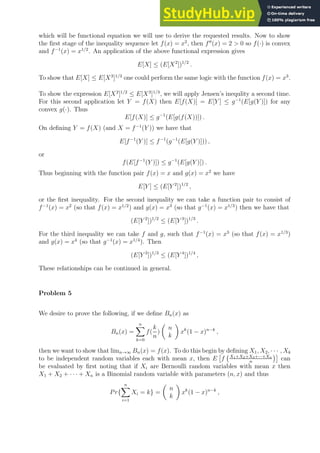 which will be functional equation we will use to derive the requested results. Now to show
the first stage of the inequality sequence let f(x) = x2
, then f′′
(x) = 2  0 so f(·) is convex
and f−1
(x) = x1/2
. An application of the above functional expression gives
E[X] ≤ (E[X2
])1/2
.
To show that E[X] ≤ E[X3
]1/3
one could perform the same logic with the function f(x) = x3
.
To show the expression E[X2
]1/2
≤ E[X3
]1/3
, we will apply Jensen’s inequlity a second time.
For this second application let Y = f(X) then E[f(X)] = E[Y ] ≤ g−1
(E[g(Y )]) for any
convex g(·). Thus
E[f(X)] ≤ g−1
(E[g(f(X))]) .
On defining Y = f(X) (and X = f−1
(Y )) we have that
E[f−1
(Y )] ≤ f−1
(g−1
(E[g(Y )])) ,
or
f(E[f−1
(Y )]) ≤ g−1
(E[g(Y )]) .
Thus beginning with the function pair f(x) = x and g(x) = x2
we have
E[Y ] ≤ (E[Y 2
])1/2
,
or the first inequality. For the second inequality we can take a function pair to consist of
f−1
(x) = x2
(so that f(x) = x1/2
) and g(x) = x3
(so that g−1
(x) = x1/3
) then we have that
(E[Y 2
])1/2
≤ (E[Y 3
])1/3
.
For the third inequality we can take f and g, such that f−1
(x) = x3
(so that f(x) = x1/3
)
and g(x) = x4
(so that g−1
(x) = x1/4
). Then
(E[Y 3
])1/3
≤ (E[Y 4
])1/4
,
These relationships can be continued in general.
Problem 5
We desire to prove the following, if we define Bn(x) as
Bn(x) =
n
X
k=0
f(
k
n
)

n
k

xk
(1 − x)n−k
,
then we want to show that limn→∞ Bn(x) = f(x). To do this begin by defining X1, X2, · · · , Xk
to be independent random variables each with mean x, then E

f X1+X2+X3+···+Xn
n

can
be evaluated by first noting that if Xi are Bernoulli random variables with mean x then
X1 + X2 + · · · + Xn is a Binomial random variable with parameters (n, x) and thus
Pr{
n
X
i=1
Xi = k} =

n
k

xk
(1 − x)n−k
,
 