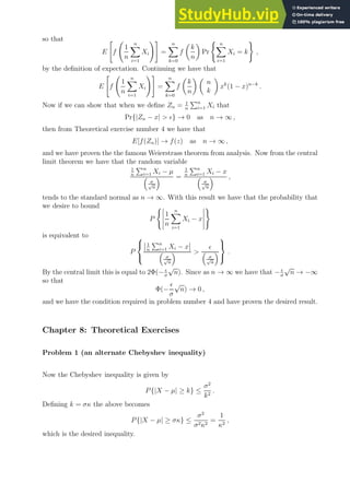 so that
E

f
1
n
n
X
i=1
Xi
!#
=
n
X
k=0
f

k
n

Pr
( n
X
i=1
Xi = k
)
,
by the definition of expectation. Continuing we have that
E

f
1
n
n
X
i=1
Xi
!#
=
n
X
k=0
f

k
n
 
n
k

xk
(1 − x)n−k
.
Now if we can show that when we define Zn = 1
n
Pn
i=1 Xi that
Pr{|Zn − x|  ǫ} → 0 as n → ∞ ,
then from Theoretical exercise number 4 we have that
E[f(Zn)] → f(z) as n → ∞ ,
and we have proven the the famous Weierstrass theorem from analysis. Now from the central
limit theorem we have that the random variable
1
n
Pn
i=1 Xi − µ

σ
√
n
 =
1
n
Pn
i=1 Xi − x

σ
√
n
 ,
tends to the standard normal as n → ∞. With this result we have that the probability that
we desire to bound
P
(
1
n
n
X
i=1
Xi − x
)
is equivalent to
P



1
n
Pn
i=1 Xi − x

σ
√
n
 
ǫ

σ
√
n




.
By the central limit this is equal to 2Φ(− ǫ
σ
√
n). Since as n → ∞ we have that − ǫ
σ
√
n → −∞
so that
Φ(−
ǫ
σ
√
n) → 0 ,
and we have the condition required in problem number 4 and have proven the desired result.
Chapter 8: Theoretical Exercises
Problem 1 (an alternate Chebyshev inequality)
Now the Chebyshev inequality is given by
P{|X − µ| ≥ k} ≤
σ2
k2
.
Defining k = σκ the above becomes
P{|X − µ| ≥ σκ} ≤
σ2
σ2κ2
=
1
κ2
,
which is the desired inequality.
 