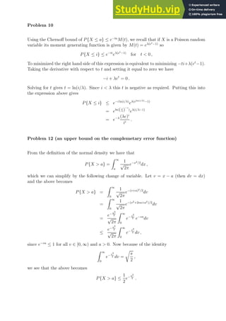 Problem 10
Using the Chernoff bound of P{X ≤ a} ≤ e−ta
M(t), we recall that if X is a Poisson random
variable its moment generating function is given by M(t) = eλ(et−1)
so
P{X ≤ i} ≤ e−ti
eλ(et−1)
for t  0 ,
To minimized the right hand side of this expression is equivalent to minimizing −ti+λ(et
−1).
Taking the derivative with respect to t and setting it equal to zero we have
−i + λet
= 0 .
Solving for t gives t = ln(i/λ). Since i  λ this t is negative as required. Putting this into
the expression above gives
P{X ≤ i} ≤ e−i ln(i/λ)
eλ(eln(i/λ)−1)
= eln(( i
λ )
−i
)
eλ(i/λ−1)
= e−λ (λe)i
ii
.
Problem 12 (an upper bound on the complemetary error function)
From the definition of the normal density we have that
P{X  a} =
Z ∞
a
1
√
2π
e−x2/2
dx ,
which we can simplify by the following change of variable. Let v = x − a (then dv = dx)
and the above becomes
P{X  a} =
Z ∞
0
1
√
2π
e−(v+a)2/2
dv
=
Z ∞
0
1
√
2π
e−(v2+2va+a2)/2
dv
=
e− a2
2
√
2π
Z ∞
0
e− v2
2 e−va
dv
≤
e− a2
2
√
2π
Z ∞
0
e− v2
2 dv ,
since e−va
≤ 1 for all v ∈ [0, ∞) and a  0. Now because of the identity
Z ∞
0
e− v2
2 dv =
r
π
2
,
we see that the above becomes
P{X  a} ≤
1
2
e− a2
2 .
 