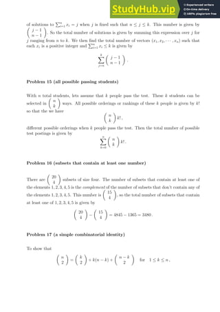 of solutions to
Pn
i=1 xi = j when j is fixed such that n ≤ j ≤ k. This number is given by

j − 1
n − 1

. So the total number of solutions is given by summing this expression over j for
j ranging from n to k. We then find the total number of vectors (x1, x2, · · · , xn) such that
each xi is a positive integer and
Pn
i=1 xi ≤ k is given by
k
X
j=n

j − 1
n − 1

.
Problem 15 (all possible passing students)
With n total students, lets assume that k people pass the test. These k students can be
selected in

n
k

ways. All possible orderings or rankings of these k people is given by k!
so that the we have 
n
k

k! ,
different possible orderings when k people pass the test. Then the total number of possible
test postings is given by
n
X
k=0

n
k

k! .
Problem 16 (subsets that contain at least one number)
There are

20
4

subsets of size four. The number of subsets that contain at least one of
the elements 1, 2, 3, 4, 5 is the complement of the number of subsets that don’t contain any of
the elements 1, 2, 3, 4, 5. This number is

15
4

, so the total number of subsets that contain
at least one of 1, 2, 3, 4, 5 is given by

20
4

−

15
4

= 4845 − 1365 = 3480 .
Problem 17 (a simple combinatorial identity)
To show that

n
2

=

k
2

+ k(n − k) +

n − k
2

for 1 ≤ k ≤ n ,
 