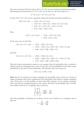 Now since we know P(S) if we knew P(S ∩(F ∪G)) we can compute the desired probability.
Distributing the intersection in S ∩ (F ∪ G), we see that we can write this set as
S ∩ (F ∪ G) = (S ∩ F) ∪ (S ∩ G) .
So that P(S ∩ (F ∪ G)) can be computed (using the inclusion/exclusion identity) as
P(S ∩ (F ∪ G)) = P((S ∩ F) ∪ (S ∩ G))
= P(S ∩ F) + P(S ∩ G) − P((S ∩ F) ∩ (S ∩ G))
= P(S ∩ F) + P(S ∩ G) − P(S ∩ F ∩ G)
= 0.12 + 0.04 − 0.02 = 0.14 .
Thus
P(S ∩ (¬(F ∪ G))) = P(S) − P(S ∩ (F ∪ G))
= 0.28 − 0.14 = 0.14 .
In the same way we find that
P((¬S) ∩ F ∩ (¬G)) = P(F) − P(F ∩ (S ∪ G))
= P(F) − (P(F ∩ S) + P(F ∩ G) − P(F ∩ S ∩ G)
= 0.26 − 0.12 − 0.06 + 0.02 = 0.1 .
and that
P((¬S) ∩ (¬F) ∩ G) = P(G) − P(G ∩ (S ∪ F))
= P(G) − (P(G ∩ S) + P(G ∩ F) − P(S ∩ F ∩ G)
= 0.16 − 0.04 − 0.06 + 0.02 = 0.08 .
With all of these intermediate results we can compute that the probability that a student is
taking exactly one language class is given by the sum of the probabilities of the three events
introduced at the start of this subproblem. We find that this sum is given by
0.14 + 0.1 + 0.08 = 0.32 .
Part (c): If two students are chosen randomly the probability that at least one of them is
taking a language class is the complement of the probability that neither is taking a language
class. From part a of this problem we know that fifty students are not taking a language
class, from the one hundred students at the school. Therefore the probability that we select
two students both not in a language class is given by

50
2


100
2
 =
1225
4950
=
49
198
,
thus the probability of drawing two students at least one of which is in a language class is
given by
1 −
49
198
=
149
198
.
 