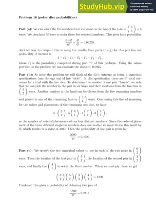 Problem 16 (poker dice probabilities)
Part (a): We can select the five numbers that will show on the face of the 5 die in

6
5

= 6
ways. We then have 5! ways to order these five selected numbers. This gives for a probability
6 · 5!
65
=
6!
65
= 0.09259 .
Another way to compute this is using the results from parts (b)-(g) for this problem our
probability of interest is
1 − Pb − Pc − Pd − Pe − Pf − Pg ,
where Pi is the probability computed during part “i” of this problem. Using the values
provided in the problem we can evaluate the above to 0.0925.
Part (b): So solve this problem we will think of the die’s outcome as being a numerical
specifications (one through six) of five “slots”. In this specification there are 65
total out-
comes for a trial with the five dice. To determine the number of one pair “hands”, we note
that we can pick the number in the pair in six ways and their locations from the five bins in

5
2

ways. Another number in the hand can be chosen from the five remaining numbers
and placed in any of the remaining bins in

3
1

ways. Continuing this line of reasoning
for the values and placements of the remaining two dice, we have
6 ·

5
2

· 5

3
1

· 4

2
1

· 3

1
1

,
as the number of ordered placements of our four distinct numbers. Since the ordered place-
ment of the three different singleton numbers does not matter we must divide this result by
3!, which results in a value of 3600. Then the probability of one pair is given by
3600
65
= 0.4629 .
Part (c): We specify the two numerical values to use in each of the two pairs in

6
2

ways. Then the location of the first pair in

5
2

, the location of the second pair in

3
2

ways, and finally the

4
1

to select the third number. When we multiply these we get

6
2
 
5
2
 
3
2
 
4
1

= 1800 .
Combined this gives a probability of obtaining two pair of
1800
65
= 0.2315 .
 