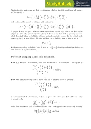 Continuing this pattern we see that for A to draw a ball on the fifth total draw will happen
with probability
P5 =

1 −
3
10
 
1 −
3
9
 
1 −
3
8
 
1 −
3
7
 
3
6

,
and finally on the seventh total draw with probability
P7 =

1 −
3
10
 
1 −
3
9
 
1 −
3
8
 
1 −
3
7
 
1 −
3
6
 
1 −
3
5
 
3
4

.
If player A does not get a red ball after seven draws he will not draw a red ball before
player B. The total probability that player A draws a red ball first is given by the sum
of all these individual probabilities of these mutually exclusive events. In the Matlab code
chap 2 prob 27.m we evaluate this sum and find the probability that A wins given by
P(A) =
7
12
.
So the corresponding probability that B wins is 1 − 7
12
= 5
12
showing the benefit to being the
first “player” in a game like this.
Problem 28 (sampling colored balls from an urn)
Part (a): We want the probability that each ball will be of the same color. This is given by

5
3

+

6
3

+

8
3


5 + 6 + 8
3
 = 0.08875 .
Part (b): The probability that all three balls are of different colors is given by

5
1
 
6
1
 
8
1


19
3
 = 0.247 .
If we replace the ball after drawing it, then the probabilities that each ball is the same color
is now given by 
5
19
3
+

6
19
3
+

8
19
3
= 0.124 .
while if we want three balls of different colors, then this happens with probability given by
3!

5
19
 
6
19
 
8
19

= 0.2099 .
 