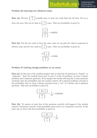 Problem 36 (choosing two identical cards)
Part (a): We have

52
2

possible ways to draw two cards from the 52 total. For us to
draw two aces, this can be done in

4
2

ways. Thus our probability is given by

4
2


52
2
 = 0.00452 .
Part (b): For the two cards to have the same value we can pick the value to represent in
thirteen ways and the two cards in

4
2

ways. Thus our probability is given by
13

4
2


52
2
 = 0.0588 .
Problem 37 (solving enough problems on an exam)
Part (a): In this part of the problem imagine that we label the 10 questions as “known” or
“unknown”. Since the student knows how to solve 7 of the 10 problems, we have 7 known
problems and 3 unknown questions. If we imagine the teacher selecting the 5 exam questions
randomly then the probability that the student answers all 5 selected problems correctly is
the probability that we draw 5 known questions from a “set” of 7 known and 3 unknown
questions. This later probability is given by

7
5
 
3
0


10
5
 =
1
12
= 0.083333 .
Part (b): To answer at least four of the questions correctly will happen if the student
answers 5 questions correctly (with probability given above) or 4 questions correctly. In the
same way as above this later probability is given by

7
4
 
3
1


10
5
 =
5
12
.
 