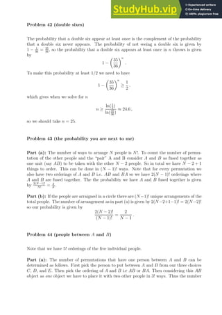 Problem 42 (double sixes)
The probability that a double six appear at least once is the complement of the probability
that a double six never appears. The probability of not seeing a double six is given by
1 − 1
36
= 35
36
, so the probability that a double six appears at least once in n throws is given
by
1 −

35
36
n
.
To make this probability at least 1/2 we need to have
1 −

35
36
n
≥
1
2
.
which gives when we solve for n
n ≥
ln(1
2
)
ln(35
36
)
≈ 24.6 ,
so we should take n = 25.
Problem 43 (the probability you are next to me)
Part (a): The number of ways to arrange N people is N!. To count the number of permu-
tation of the other people and the “pair” A and B consider A and B as fused together as
one unit (say AB) to be taken with the other N − 2 people. So in total we have N − 2 + 1
things to order. This can be done in (N − 1)! ways. Note that for every permutation we
also have two orderings of A and B i.e. AB and BA so we have 2(N − 1)! orderings where
A and B are fused together. The the probability we have A and B fused together is given
by 2(N−1)!
N!
= 2
N
.
Part (b): If the people are arraigned in a circle there are (N−1)! unique arrangements of the
total people. The number of arrangement as in part (a) is given by 2(N−2+1−1)! = 2(N−2)!
so our probability is given by
2(N − 2)!
(N − 1)!
=
2
N − 1
.
Problem 44 (people between A and B)
Note that we have 5! orderings of the five individual people.
Part (a): The number of permutations that have one person between A and B can be
determined as follows. First pick the person to put between A and B from our three choices
C, D, and E. Then pick the ordering of A and B i.e AB or BA. Then considering this AB
object as one object we have to place it with two other people in 3! ways. Thus the number
 