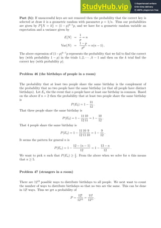 Part (b): If unsuccessful keys are not removed then the probability that the correct key is
selected at draw k is a geometric random with parameter p = 1/n. Thus our probabilities
are given by P{N = k} = (1 − p)k−1
p, and we have for a geometric random variable an
expectation and a variance given by
E[N] =
1
p
= n
Var(N) =
1 − p
p2
= n(n − 1) .
The above expression of (1−p)k−1
p represents the probability that we fail to find the correct
key (with probability 1 − p) in the trials 1, 2, · · · , k − 1 and then on the k trial find the
correct key (with probability p).
Problem 46 (the birthdays of people in a room)
The probability that at least two people share the same birthday is the complement of
the probability that no two people have the same birthday (or that all people have distinct
birthdays). Let En the the event that n people have at least one birthday in common. Based
on the above if n = 2 then the probability that at least two people share the same birthday
is
P(E2) = 1 −
11
12
.
That three people share the same birthday is
P(E3) = 1 −
11
12
10
11
= 1 −
10
12
.
That 4 people share the same birthday is
P(E4) = 1 −
11
12
10
11
9
10
= 1 −
9
12
.
It seems the pattern for general n is
P(En) = 1 −
12 − (n − 1)
12
= 1 −
13 − n
12
.
We want to pick n such that P(En) ≥ 1
2
. From the above when we solve for n this means
that n ≥ 5.
Problem 47 (strangers in a room)
There are 1212
possible ways to distribute birthdays to all people. We next want to count
the number of ways to distribute birthdays so that no two are the same. This can be done
in 12! ways. Thus we get a probability of
P =
12!
1212
=
11!
1211
.
 