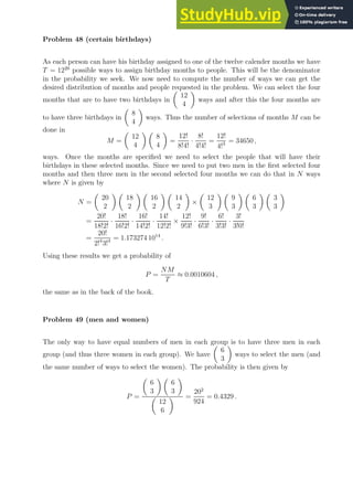 Problem 48 (certain birthdays)
As each person can have his birthday assigned to one of the twelve calender months we have
T = 1220
possible ways to assign birthday months to people. This will be the denominator
in the probability we seek. We now need to compute the number of ways we can get the
desired distribution of months and people requested in the problem. We can select the four
months that are to have two birthdays in

12
4

ways and after this the four months are
to have three birthdays in

8
4

ways. Thus the number of selections of months M can be
done in
M =

12
4
 
8
4

=
12!
8!4!
·
8!
4!4!
=
12!
4!3 = 34650 ,
ways. Once the months are specified we need to select the people that will have their
birthdays in these selected months. Since we need to put two men in the first selected four
months and then three men in the second selected four months we can do that in N ways
where N is given by
N =

20
2
 
18
2
 
16
2
 
14
2

×

12
3
 
9
3
 
6
3
 
3
3

=
20!
18!2!
·
18!
16!2!
·
16!
14!2!
·
14!
12!2!
×
12!
9!3!
·
9!
6!3!
·
6!
3!3!
·
3!
3!0!
=
20!
2!4
3!4 = 1.173274 1014
.
Using these results we get a probability of
P =
NM
T
≈ 0.0010604 ,
the same as in the back of the book.
Problem 49 (men and women)
The only way to have equal numbers of men in each group is to have three men in each
group (and thus three women in each group). We have

6
3

ways to select the men (and
the same number of ways to select the women). The probability is then given by
P =

6
3
 
6
3


12
6
 =
202
924
= 0.4329 .
 
