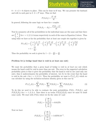 8 − 4 + 2 = 6 objects to place. This can be done in 6! way. We can permute the husband
and wife in each pair in 2 · 2 = 22
ways. Thus we find
P(AiAj) =
22
· 6!
8!
.
In general, following the same logic we have for r couples
P(AiAj · · · Ak) =
2r
(8 − r)!
8!
.
Now by symmetry all of the probabilities in the individual sums are the same and that there
are

4
r

for r = 1, 2, 3, 4 terms respectively in each of the sums in Equation 2 above. Thus
using what we have so far the probability that at least one couple sits together is given by
P(∪iEi) =

4
1

2 · 7!
8!
−

4
2

22
· 6!
8!
+

4
3

23
· 5!
8!
−

4
4

24
4!
8!
= 1 −
12
35
,
Thus the probability we seek is given by 1 − (1 − 12
35
) = 12
35
.
Problem 54 (a bridge hand that is void in at least one suit)
We want the probability that a given hand of bridge is void in at least one suit which
means the hand could be void in more than one suit. The error in the suggested calculation
probability given is that it gives the probability that the hand is void in one (and only one
suit), thus it underestimates the probability of interest. Let Ei be the event that the hand
is void in the suit i for i = 1, 2, 3, 4. Then the probability we want is P(∪4
i=1Ei) which we
can calculate by using the inclusion-exclusion identity given in this case by
P(∪4
i=1Ei) =
4
X
i=1
P(Ei) −
X
ij
P(EiEj) +
X
ijk
P(EiEjEk) . (3)
To do this we need to be able to evaluate the joint probabilities P(Ei), P(EiEj), and
P(EiEjEk) for i = 1, 2, 3, 4. Note there is no terms P(EiEjEkEl) since we must be dealt
some cards. We start with P(Ei) where we fix the value of i and
P(Ei) =

39
13


52
13
 = 0.01279 .
Next we have
P(EiEj) =

26
13


52
13
 = 1.63785 10−5
.
 