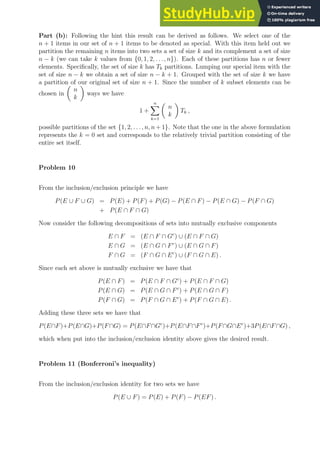 Part (b): Following the hint this result can be derived as follows. We select one of the
n + 1 items in our set of n + 1 items to be denoted as special. With this item held out we
partition the remaining n items into two sets a set of size k and its complement a set of size
n − k (we can take k values from {0, 1, 2, . . ., n}). Each of these partitions has n or fewer
elements. Specifically, the set of size k has Tk partitions. Lumping our special item with the
set of size n − k we obtain a set of size n − k + 1. Grouped with the set of size k we have
a partition of our original set of size n + 1. Since the number of k subset elements can be
chosen in

n
k

ways we have
1 +
n
X
k=1

n
k

Tk ,
possible partitions of the set {1, 2, . . . , n, n + 1}. Note that the one in the above formulation
represents the k = 0 set and corresponds to the relatively trivial partition consisting of the
entire set itself.
Problem 10
From the inclusion/exclusion principle we have
P(E ∪ F ∪ G) = P(E) + P(F) + P(G) − P(E ∩ F) − P(E ∩ G) − P(F ∩ G)
+ P(E ∩ F ∩ G)
Now consider the following decompositions of sets into mutually exclusive components
E ∩ F = (E ∩ F ∩ Gc
) ∪ (E ∩ F ∩ G)
E ∩ G = (E ∩ G ∩ Fc
) ∪ (E ∩ G ∩ F)
F ∩ G = (F ∩ G ∩ Ec
) ∪ (F ∩ G ∩ E) .
Since each set above is mutually exclusive we have that
P(E ∩ F) = P(E ∩ F ∩ Gc
) + P(E ∩ F ∩ G)
P(E ∩ G) = P(E ∩ G ∩ Fc
) + P(E ∩ G ∩ F)
P(F ∩ G) = P(F ∩ G ∩ Ec
) + P(F ∩ G ∩ E) .
Adding these three sets we have that
P(E∩F)+P(E∩G)+P(F∩G) = P(E∩F∩Gc
)+P(E∩F∩Fc
)+P(F∩G∩Ec
)+3P(E∩F∩G) ,
which when put into the inclusion/exclusion identity above gives the desired result.
Problem 11 (Bonferroni’s inequality)
From the inclusion/exclusion identity for two sets we have
P(E ∪ F) = P(E) + P(F) − P(EF) .
 
