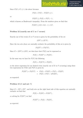 Since P(E ∪ F) ≤ 1, the above becomes
P(E) + P(F) − P(EF) ≤ 1 .
or
P(EF) ≥ P(E) + P(F) − 1 ,
which is known as Bonferroni’s inequality. From the numbers given we find that
P(EF) ≥ 0.9 + 0.8 − 1 = 0.7 .
Problem 12 (exactly one of E or F occurs)
Exactly one of the events E or F occurs is given by the probability of the set
(EFc
) ∪ (Ec
F) .
Since the two sets above are mutually exclusive the probability of this set is given by
P(EFc
) + P(Ec
F) .
Since E = (EFc
) ∪ (EF), we then have that P(E) can be expressed as
P(E) = P(EFc
) + P(EF) .
In the same way we have for P(F) the following
P(F) = P(Ec
F) + P(EF) .
so the above expression for our desired event (exactly one of E or F occurring) using these
two expressions for P(E) and P(F) is given by
P(EFc
) + P(Ec
F) = P(E) − P(EF) + P(F) − P(EF)
= P(E) + P(F) − 2P(EF) ,
as requested.
Problem 13 (E and not F)
Since E = EF ∪ EFc
, and both sets on the right hand side of this equation are mutually
exclusive we find that
P(E) = P(EF) + P(EFc
) ,
or solving for P(EFc
) we find
P(EFc
) = P(E) − P(EF) ,
as expected.
 