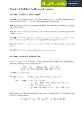 Chapter 2: Self-Test Problems and Exercises
Problem 1 (a cafeteria sample space)
Part (a): We have two choices for the entree, three choices for the starch, and four choices
for the dessert giving 2 · 3 · 4 = 24 total outcomes in the sample space.
Part (b): Now we have two choices for the entrees, and three choices for the starch giving
six total outcomes.
Part (c): Now we have three choices for the starch and four choices for the desert giving
12 total choices.
Part (d): The event A ∩ B means that we pick chicken for the entree and ice cream for the
desert, so the three possible outcomes correspond to the three possible starches.
Part (e): We have two choices for an entree and four for a desert giving eight possible
choices.
Part (f): This event is a dinner of chicken, rice, and ice cream.
Problem 2 (purchasing suits and ties)
Let Su, Sh , and T be the events that a person purchases a suit, a shirt, and a tie respectively.
Then the problem gives the information that
P(Su) = 0.22 P(Sh) = 0.3 P(T) = 0.28
P(Su ∩ Sh) = 0.11 P(Su ∩ T) = 0.14 P(Sh ∩ T) = 0.1
and P(Su ∩ Sh ∩ T) = 0.06.
Part (a): This is the event P((Su ∪ Sh ∪ T)c
), which we see is given by
P((Su ∪ Sh ∪ T)c
) = 1 − P(Su ∪ Sh ∪ T)
= 1 − P(Su) − P(Sh) − P(T) + P(Su ∩ Sh) + P(Su ∩ T)
+ P(Sh ∩ T) − P(Su ∩ Sh ∩ T)
= 1 − 0.22 − 0.3 − 0.28 + 0.11 + 0.14 + 0.1 − 0.06 = 0.49 .
Part (b): Exactly one item means that we want to evaluate each of the following three
mutually exclusive events
P(Su ∩ Sc
h ∩ Tc
) and P(Sc
u ∩ Sh ∩ Tc
) and P(Sc
u ∩ Sc
h ∩ T)
 