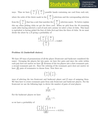 ways. Thus we have

13
1
4 
48
1

possible hands containing one card from each suit,
where the order of the choice made in the

48
1

selections and the corresponding selection
from the

13
1

that has a suit that matches the

48
1

selection mater. To better explain
this say when picking clubs we get the three card. When we pick from the 48 remaining
cards (after having selected a card of each suit) assume we select a four of clubs. This hand
is equivalent to having picked the four of clubs first and then the three of clubs. So we must
divide the above by a 2! giving a probability of
1
2!

13
1
4 
48
1


52
5
 = 0.2637 .
Problem 12 (basketball choices)
We have 10! ways of permutations of all the player (frontcourt and backcourt considered the
same). Grouping the players list into pairs, we have five pairs and since the order within
each pair does not matter we have 10!
25 divisions of the ten players into a first roommate pair,
a second roommate pair etc. Since the ordering of the roommate pairs does not matter we
have 10!
255!
pairs of roommates to choose from. Now there are

6
2
 
4
2

,
ways of selecting the two frontcourt and backcourt player and 2! ways of assigning them.
We then have to create roommate pairs from only frontcourt and backcourt players. For the
frontcourt we use the following logic to derive the number of pairs of total players
4!
22(2!)
= 3 .
For the backcourt players we have
2!
21(1!)
= 1 ,
so we have a probability of

6
2
 
4
2

· 2 · 3 · 1
10!
255!
 = 0.5714 .
 