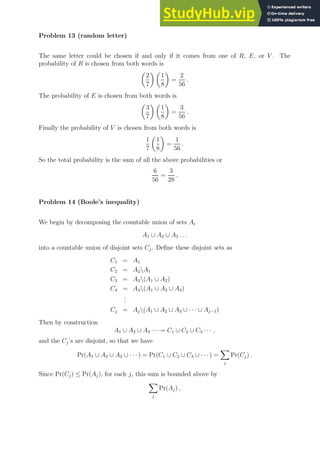 Problem 13 (random letter)
The same letter could be chosen if and only if it comes from one of R, E, or V . The
probability of R is chosen from both words is

2
7
 
1
8

=
2
56
.
The probability of E is chosen from both words is

3
7
 
1
8

=
3
56
.
Finally the probability of V is chosen from both words is
1
7

1
8

=
1
56
.
So the total probability is the sum of all the above probabilities or
6
56
=
3
28
.
Problem 14 (Boole’s inequality)
We begin by decomposing the countable union of sets Ai
A1 ∪ A2 ∪ A3 . . .
into a countable union of disjoint sets Cj. Define these disjoint sets as
C1 = A1
C2 = A2A1
C3 = A3(A1 ∪ A2)
C4 = A4(A1 ∪ A2 ∪ A3)
.
.
.
Cj = Aj(A1 ∪ A2 ∪ A3 ∪ · · · ∪ Aj−1)
Then by construction
A1 ∪ A2 ∪ A3 · · · = C1 ∪ C2 ∪ C3 · · · ,
and the Cj’s are disjoint, so that we have
Pr(A1 ∪ A2 ∪ A3 ∪ · · ·) = Pr(C1 ∪ C2 ∪ C3 ∪ · · · ) =
X
j
Pr(Cj) .
Since Pr(Cj) ≤ Pr(Aj), for each j, this sum is bounded above by
X
j
Pr(Aj) ,
 