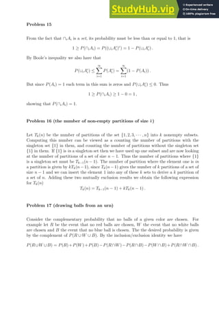 Problem 15
From the fact that ∩iAi is a set, its probability must be less than or equal to 1, that is
1 ≥ P(∩iAi) = P((∪iAc
i )c
) = 1 − P(∪iAc
i ) .
By Boole’s inequality we also have that
P(∪iAc
i ) ≤
∞
X
i=1
P(Ac
i ) =
∞
X
i=1
(1 − P(Ai)) .
But since P(Ai) = 1 each term in this sum is zeros and P(∪iAc
i ) ≤ 0. Thus
1 ≥ P(∩iAi) ≥ 1 − 0 = 1 ,
showing that P(∩iAi) = 1.
Problem 16 (the number of non-empty partitions of size k)
Let Tk(n) be the number of partitions of the set {1, 2, 3, · · · , n} into k nonempty subsets.
Computing this number can be viewed as a counting the number of partitions with the
singleton set {1} in them, and counting the number of partitions without the singleton set
{1} in them. If {1} is in a singleton set then we have used up one subset and are now looking
at the number of partitions of a set of size n − 1. Thus the number of partitions where {1}
is a singleton set must be Tk−1(n − 1). The number of partition where the element one is in
a partition is given by kTk(n−1), since Tk(n−1) gives the number of k partitions of a set of
size n − 1 and we can insert the element 1 into any of these k sets to derive a k partition of
a set of n. Adding these two mutually exclusion results we obtain the following expression
for Tk(n)
Tk(n) = Tk−1(n − 1) + kTk(n − 1) .
Problem 17 (drawing balls from an urn)
Consider the complementary probability that no balls of a given color are chosen. For
example let R be the event that no red balls are chosen, W the event that no white balls
are chosen and B the event that no blue ball is chosen. The the desired probability is given
by the complement of P(R ∪ W ∪ B). By the inclusion/exclusion identity we have
P(R∪W ∪B) = P(R)+P(W)+P(B)−P(R∩W)−P(R∩B)−P(W ∩B)+P(R∩W ∩B) .
 