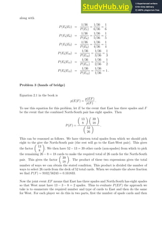 along with
P(F6|E7) =
1/36
P(E7)
=
1/36
6/36
=
1
6
P(F6|E8) =
1/36
P(E8)
=
1/36
5/36
=
1
5
P(F6|E9) =
1/36
P(E9)
=
1/36
4/36
=
1
4
P(F6|E10) =
1/36
P(E10)
=
1/36
3/36
=
1
3
P(F6|E11) =
1/36
P(E11)
=
1/36
2/36
=
1
2
P(F6|E12) =
1/36
P(E12)
=
1/36
1/36
= 1 .
Problem 3 (hands of bridge)
Equation 2.1 in the book is
p(E|F) =
p(EF)
p(F)
.
To use this equation for this problem, let E be the event that East has three spades and F
be the event that the combined North-South pair has eight spades. Then
P(F) =

13
8
 
39
18


52
26
 .
This can be reasoned as follows. We have thirteen total spades from which we should pick
eight to the give the North-South pair (the rest will go to the East-West pair). This gives
the factor

13
8

. We then have 52 − 13 = 39 other cards (non-spades) from which to pick
the remaining 26 − 8 = 18 cards to make the required total of 26 cards for the North-South
pair. This gives the factor

39
18

. The product of these two expressions gives the total
number of ways we can obtain the stated condition. This product is divided the number of
ways to select 26 cards from the deck of 52 total cards. When we evaluate the above fraction
we find P(F) = 9102/56243 = 0.161833.
Now the joint event EF means that East has three spades and North-South has eight spades
so that West must have 13 − 3 − 8 = 2 spades. Thus to evaluate P(EF) the approach we
take is to enumerate the required number and type of cards to East and then do the same
for West. For each player we do this in two parts, first the number of spade cards and then
 