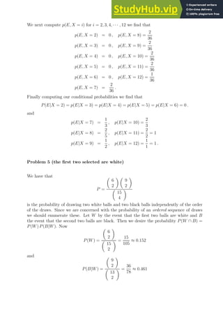 We next compute p(E, X = i) for i = 2, 3, 4, · · · , 12 we find that
p(E, X = 2) = 0 , p(E, X = 8) =
2
36
p(E, X = 3) = 0 , p(E, X = 9) =
2
36
p(E, X = 4) = 0 , p(E, X = 10) =
2
36
p(E, X = 5) = 0 , p(E, X = 11) =
2
36
p(E, X = 6) = 0 , p(E, X = 12) =
1
36
p(E, X = 7) =
2
36
.
Finally computing our conditional probabilities we find that
P(E|X = 2) = p(E|X = 3) = p(E|X = 4) = p(E|X = 5) = p(E|X = 6) = 0 .
and
p(E|X = 7) =
1
3
, p(E|X = 10) =
2
3
p(E|X = 8) =
2
5
, p(E|X = 11) =
2
2
= 1
p(E|X = 9) =
1
2
, p(E|X = 12) =
1
1
= 1 .
Problem 5 (the first two selected are white)
We have that
P =

6
2
 
9
2


15
4

is the probability of drawing two white balls and two black balls independently of the order
of the draws. Since we are concerned with the probability of an ordered sequence of draws
we should enumerate these. Let W by the event that the first two balls are white and B
the event that the second two balls are black. Then we desire the probability P(W ∩ B) =
P(W) P(B|W). Now
P(W) =

6
2


15
2
 =
15
105
≈ 0.152
and
P(B|W) =

9
2


13
2
 =
36
78
≈ 0.461
 