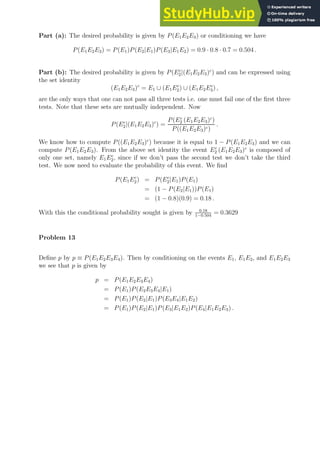 Part (a): The desired probability is given by P(E1E2E3) or conditioning we have
P(E1E2E3) = P(E1)P(E2|E1)P(E3|E1E2) = 0.9 · 0.8 · 0.7 = 0.504 .
Part (b): The desired probability is given by P(Ec
2|(E1E2E3)c
) and can be expressed using
the set identity
(E1E2E3)c
= E1 ∪ (E1Ec
2) ∪ (E1E2Ec
3) ,
are the only ways that one can not pass all three tests i.e. one must fail one of the first three
tests. Note that these sets are mutually independent. Now
P(Ec
2|(E1E2E3)c
) =
P(Ec
2 (E1E2E3)c
)
P((E1E2E3)c)
.
We know how to compute P((E1E2E3)c
) because it is equal to 1 − P(E1E2E3) and we can
compute P(E1E2E3). From the above set identity the event Ec
2 (E1E2E3)c
is composed of
only one set, namely E1Ec
2, since if we don’t pass the second test we don’t take the third
test. We now need to evaluate the probability of this event. We find
P(E1Ec
2) = P(Ec
2|E1)P(E1)
= (1 − P(E2|E1))P(E1)
= (1 − 0.8)(0.9) = 0.18 .
With this the conditional probability sought is given by 0.18
1−0.504
= 0.3629
Problem 13
Define p by p ≡ P(E1E2E3E4). Then by conditioning on the events E1, E1E2, and E1E2E3
we see that p is given by
p = P(E1E2E3E4)
= P(E1)P(E2E3E4|E1)
= P(E1)P(E2|E1)P(E3E4|E1E2)
= P(E1)P(E2|E1)P(E3|E1E2)P(E4|E1E2E3) .
 