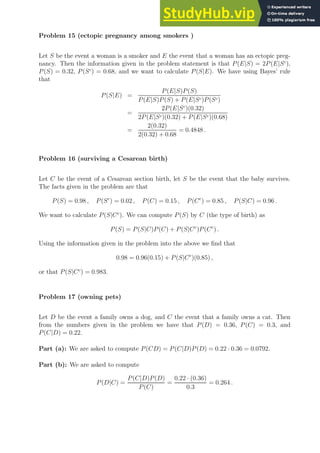 Problem 15 (ectopic pregnancy among smokers )
Let S be the event a woman is a smoker and E the event that a woman has an ectopic preg-
nancy. Then the information given in the problem statement is that P(E|S) = 2P(E|Sc
),
P(S) = 0.32, P(Sc
) = 0.68, and we want to calculate P(S|E). We have using Bayes’ rule
that
P(S|E) =
P(E|S)P(S)
P(E|S)P(S) + P(E|Sc)P(Sc)
=
2P(E|Sc
)(0.32)
2P(E|Sc)(0.32) + P(E|Sc)(0.68)
=
2(0.32)
2(0.32) + 0.68
= 0.4848 .
Problem 16 (surviving a Cesarean birth)
Let C be the event of a Cesarean section birth, let S be the event that the baby survives.
The facts given in the problem are that
P(S) = 0.98 , P(Sc
) = 0.02 , P(C) = 0.15 , P(Cc
) = 0.85 , P(S|C) = 0.96 .
We want to calculate P(S|Cc
). We can compute P(S) by C (the type of birth) as
P(S) = P(S|C)P(C) + P(S|Cc
)P(Cc
) .
Using the information given in the problem into the above we find that
0.98 = 0.96(0.15) + P(S|Cc
)(0.85) ,
or that P(S|Cc
) = 0.983.
Problem 17 (owning pets)
Let D be the event a family owns a dog, and C the event that a family owns a cat. Then
from the numbers given in the problem we have that P(D) = 0.36, P(C) = 0.3, and
P(C|D) = 0.22.
Part (a): We are asked to compute P(CD) = P(C|D)P(D) = 0.22 · 0.36 = 0.0792.
Part (b): We are asked to compute
P(D|C) =
P(C|D)P(D)
P(C)
=
0.22 · (0.36)
0.3
= 0.264 .
 
