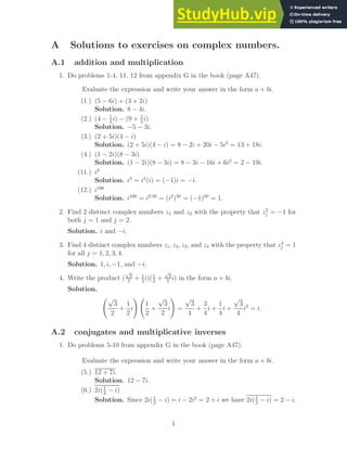 A Solutions to exercises on complex numbers.
A.1 addition and multiplication
1. Do problems 1-4, 11, 12 from appendix G in the book (page A47).
Evaluate the expression and write your answer in the form a + bi.
(1.) (5 − 6i) + (3 + 2i)
Solution. 8 − 4i.
(2.) (4 − 1
2
i) − (9 + 5
2
i)
Solution. −5 − 3i.
(3.) (2 + 5i)(4 − i)
Solution. (2 + 5i)(4 − i) = 8 − 2i + 20i − 5i2
= 13 + 18i.
(4.) (1 − 2i)(8 − 3i)
Solution. (1 − 2i)(8 − 3i) = 8 − 3i − 16i + 6i2
= 2 − 19i.
(11.) i3
Solution. i3
= i2
(i) = (−1)i = −i.
(12.) i100
Solution. i100
= i2·50
= (i2
)50
= (−1)50
= 1.
2. Find 2 distinct complex numbers z1 and z2 with the property that z2
j = −1 for
both j = 1 and j = 2.
Solution. i and −i.
3. Find 4 distinct complex numbers z1, z2, z3, and z4 with the property that z4
j = 1
for all j = 1, 2, 3, 4.
Solution. 1, i, −1, and −i.
4. Write the product (
√
3
2
+ 1
2
i)(1
2
+
√
3
2
i) in the form a + bi.
Solution.
√
3
2
+
1
2
i
!
1
2
+
√
3
2
i
!
=
√
3
4
+
3
4
i +
1
4
i +
√
3
4
i2
= i.
A.2 conjugates and multiplicative inverses
1. Do problems 5-10 from appendix G in the book (page A47).
Evaluate the expression and write your answer in the form a + bi.
(5.) 12 + 7i.
Solution. 12 − 7i.
(6.) 2i(1
2
− i)
Solution. Since 2i(1
2
− i) = i − 2i2
= 2 + i we have 2i(1
2
− i) = 2 − i.
1
 