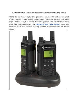 A solution to all communication errors Motorola two way radios
There are so many myths and problems attached to fast and secured
communication. When walkie talkies were developed initially they were
large sized and tough to handle. Not in the present time. To make you have
error free communication trust ​Motorola two way radios​. Here are
solutions to all those issues making you feel disconnected to the walkie
talkies.
 