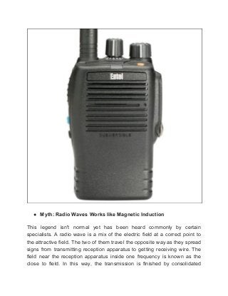 ● Myth: Radio Waves Works like Magnetic Induction
This legend isn't normal yet has been heard commonly by certain
specialists. A radio wave is a mix of the electric field at a correct point to
the attractive field. The two of them travel the opposite way as they spread
signs from transmitting reception apparatus to getting receiving wire. The
field near the reception apparatus inside one frequency is known as the
close to field. In this way, the transmission is finished by consolidated
 