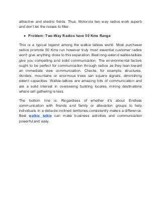 attractive and electric fields. Thus, Motorola two way radios work superb
and don’t let the noises to filter.
● Problem: Two-Way Radios have 50 Kms Range
This is a typical legend among the walkie talkies world. Most purchaser
radios promote 50 Kms run however truly most essential customer radios
won't give anything close to this separation. Best long-extend walkie-talkies
give you compelling and solid communication. The environmental factors
ought to be perfect for communication through radios as they lean toward
an immediate view communication. Checks, for example, structures,
dividers, mountains or enormous trees can square signals, diminishing
extent capacities. Walkie-talkies are amazing bits of communication and
are a solid interest in overseeing building locales, mining destinations
where cell gathering is less.
The bottom line is: Regardless of whether it's about Endless
communication with friends and family or alleviation groups to help
individuals in a debacle inclined territories,consistently makes a difference.
Best ​walkie talkie ​can make business activities and communication
powerful and easy.
 