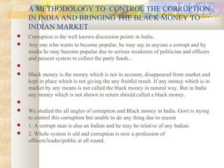  Corruption is the well known discussion points in India.
 Any one who wants to become popular, he may say to anyone a corrupt and by
media he may become popular due to serious weakness of politician and officers
and present system to collect the party funds...

 Black money is the money which is not in account, disappeared from market and
kept in place which is not giving the any fruitful result. If any money which is in
market by any means is not called the black money in natural way. But in India
any money which is not shown in return should called a black money.

 We studied the all angles of corruption and Black money in India. Govt is trying
to control this corruption but unable to do any thing due to reason
 1. A corrupt man is also an Indian and he may be relative of any Indian.
 2. Whole system is old and corruption is now a profession of
officers/leader/public at all round.
A METHODOLOGY TO CONTROL THE CORRUPTION
IN INDIA AND BRINGING THE BLACK MONEY TO
INDIAN MARKET
 