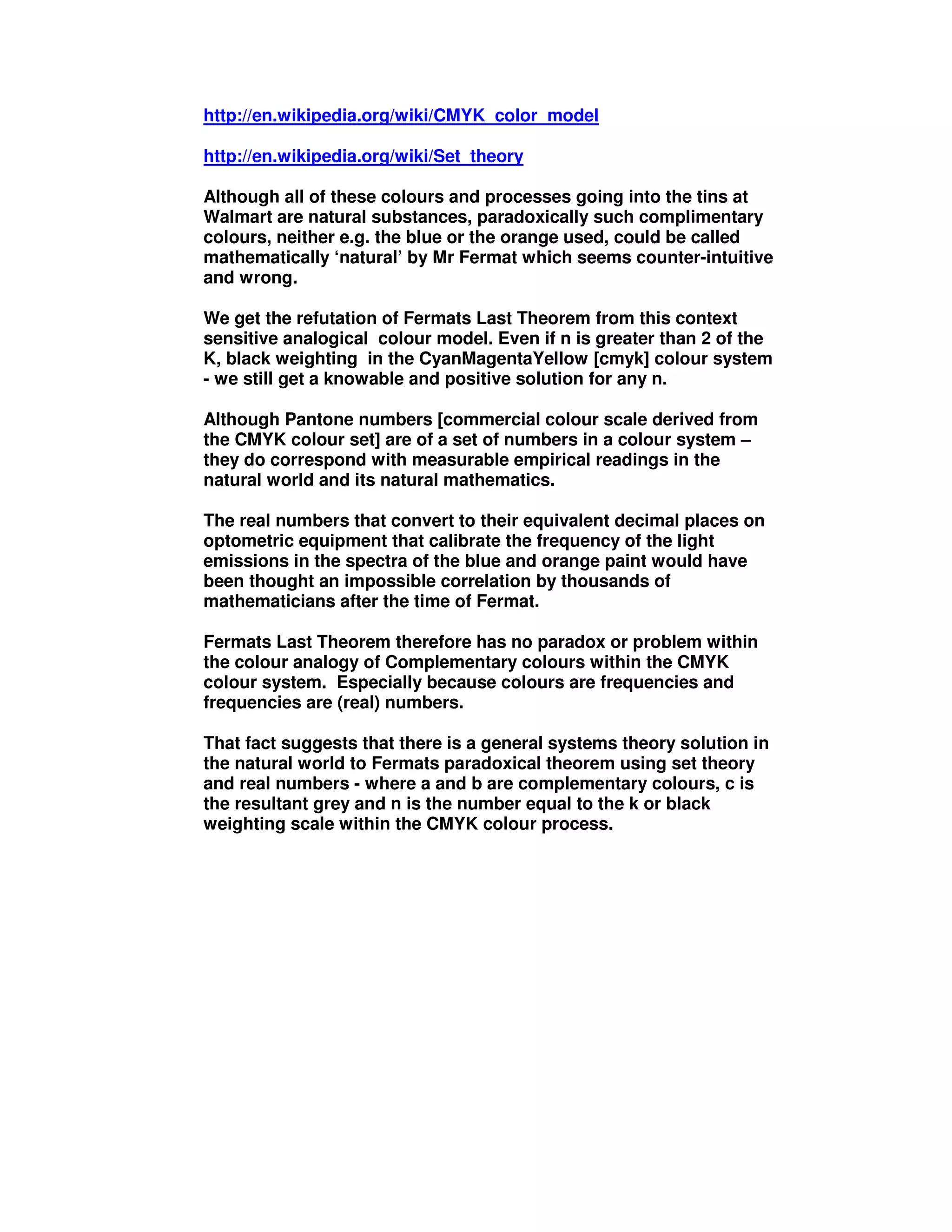 http://en.wikipedia.org/wiki/CMYK_color_model
http://en.wikipedia.org/wiki/Set_theory
Although all of these colours and processes going into the tins at
Walmart are natural substances, paradoxically such complimentary
colours, neither e.g. the blue or the orange used, could be called
mathematically ‘natural’ by Mr Fermat which seems counter-intuitive
and wrong.
We get the refutation of Fermats Last Theorem from this context
sensitive analogical colour model. Even if n is greater than 2 of the
K, black weighting in the CyanMagentaYellow [cmyk] colour system
- we still get a knowable and positive solution for any n.
Although Pantone numbers [commercial colour scale derived from
the CMYK colour set] are of a set of numbers in a colour system –
they do correspond with measurable empirical readings in the
natural world and its natural mathematics.
The real numbers that convert to their equivalent decimal places on
optometric equipment that calibrate the frequency of the light
emissions in the spectra of the blue and orange paint would have
been thought an impossible correlation by thousands of
mathematicians after the time of Fermat.
Fermats Last Theorem therefore has no paradox or problem within
the colour analogy of Complementary colours within the CMYK
colour system. Especially because colours are frequencies and
frequencies are (real) numbers.
That fact suggests that there is a general systems theory solution in
the natural world to Fermats paradoxical theorem using set theory
and real numbers - where a and b are complementary colours, c is
the resultant grey and n is the number equal to the k or black
weighting scale within the CMYK colour process.
 