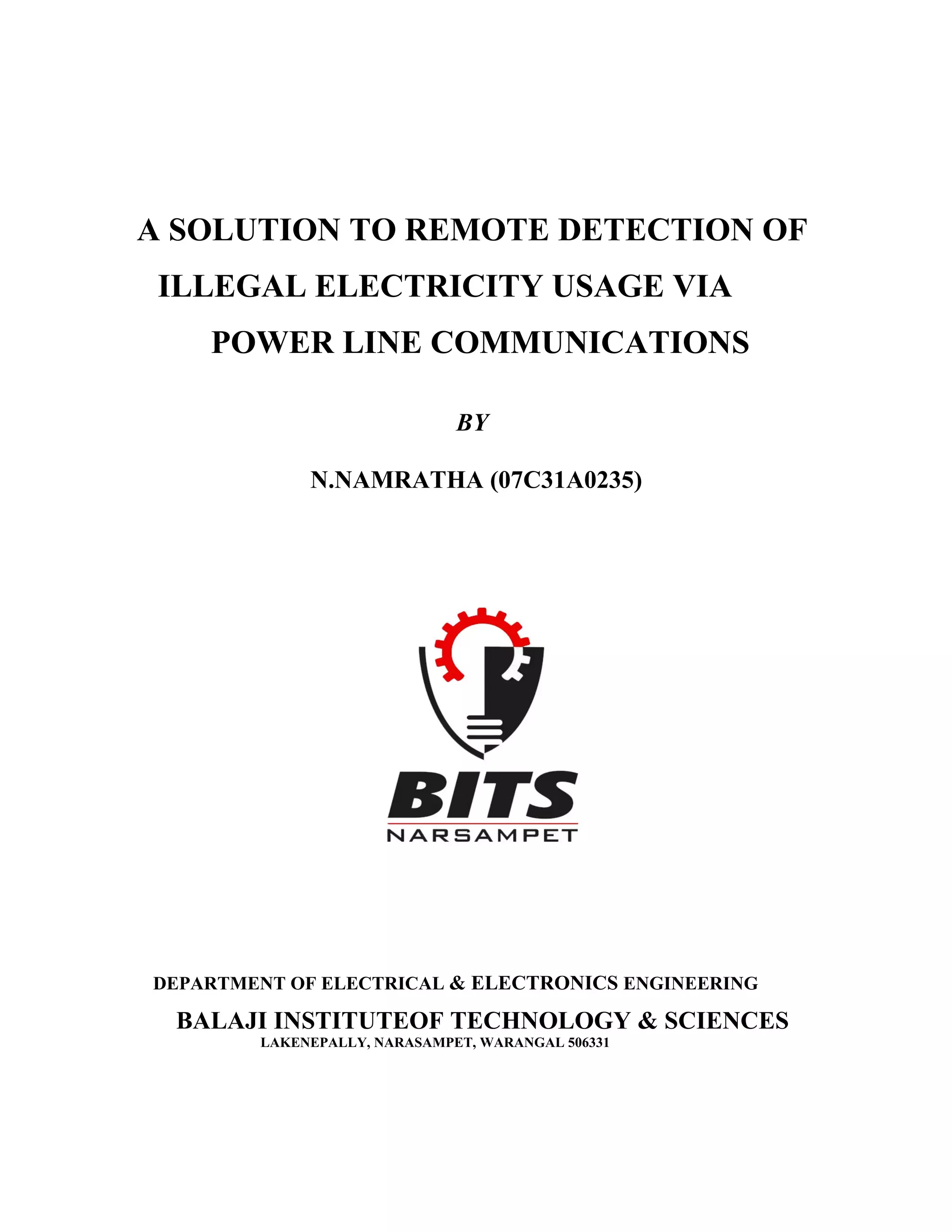 A SOLUTION TO REMOTE DETECTION OF
 ILLEGAL ELECTRICITY USAGE VIA
    POWER LINE COMMUNICATIONS

                              BY

             N.NAMRATHA (07C31A0235)




DEPARTMENT OF ELECTRICAL & ELECTRONICS ENGINEERING

 BALAJI INSTITUTEOF TECHNOLOGY & SCIENCES
        LAKENEPALLY, NARASAMPET, WARANGAL 506331
 