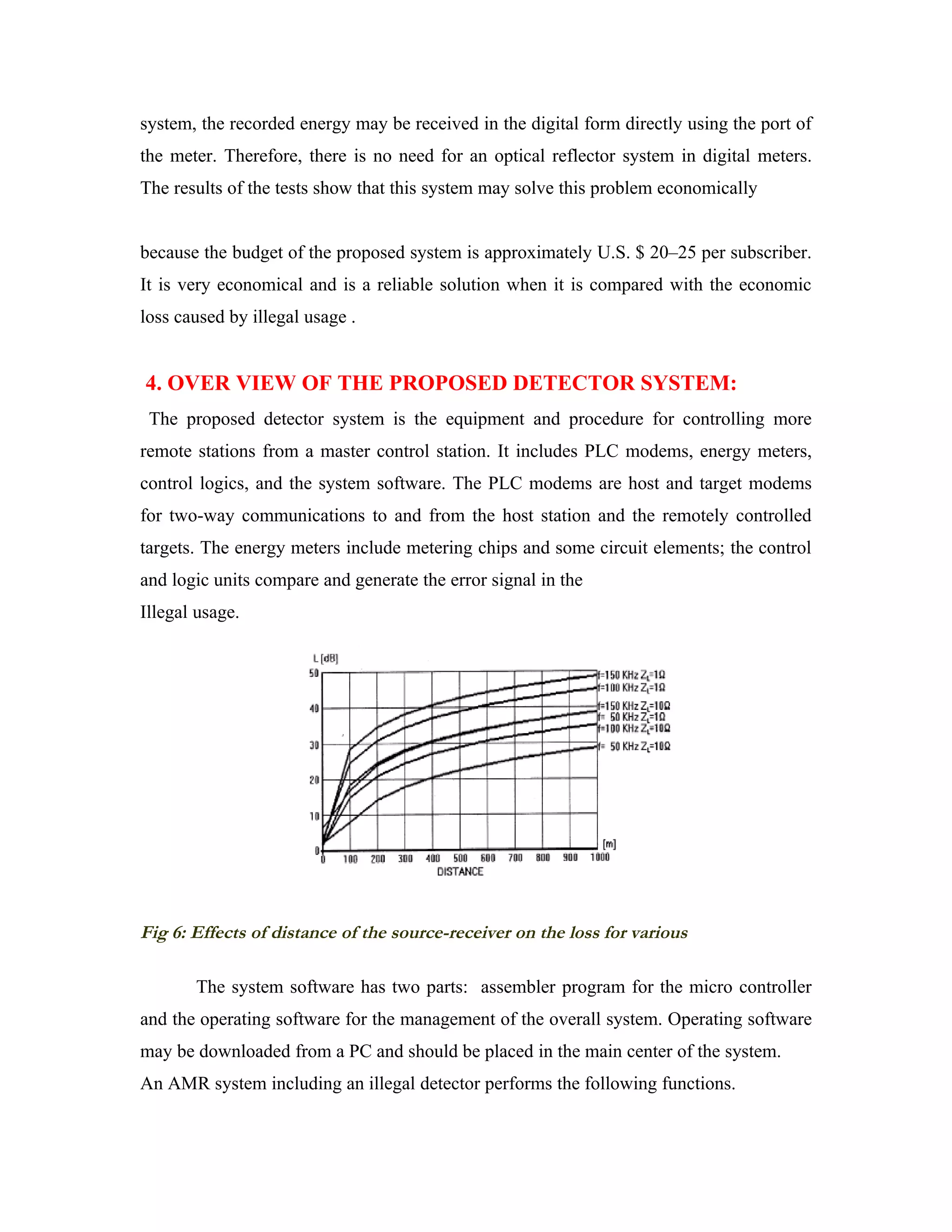 system, the recorded energy may be received in the digital form directly using the port of
the meter. Therefore, there is no need for an optical reflector system in digital meters.
The results of the tests show that this system may solve this problem economically


because the budget of the proposed system is approximately U.S. $ 20–25 per subscriber.
It is very economical and is a reliable solution when it is compared with the economic
loss caused by illegal usage .


4. OVER VIEW OF THE PROPOSED DETECTOR SYSTEM:
 The proposed detector system is the equipment and procedure for controlling more
remote stations from a master control station. It includes PLC modems, energy meters,
control logics, and the system software. The PLC modems are host and target modems
for two-way communications to and from the host station and the remotely controlled
targets. The energy meters include metering chips and some circuit elements; the control
and logic units compare and generate the error signal in the
Illegal usage.




Fig 6: Effects of distance of the source-receiver on the loss for various

       The system software has two parts: assembler program for the micro controller
and the operating software for the management of the overall system. Operating software
may be downloaded from a PC and should be placed in the main center of the system.
An AMR system including an illegal detector performs the following functions.
 