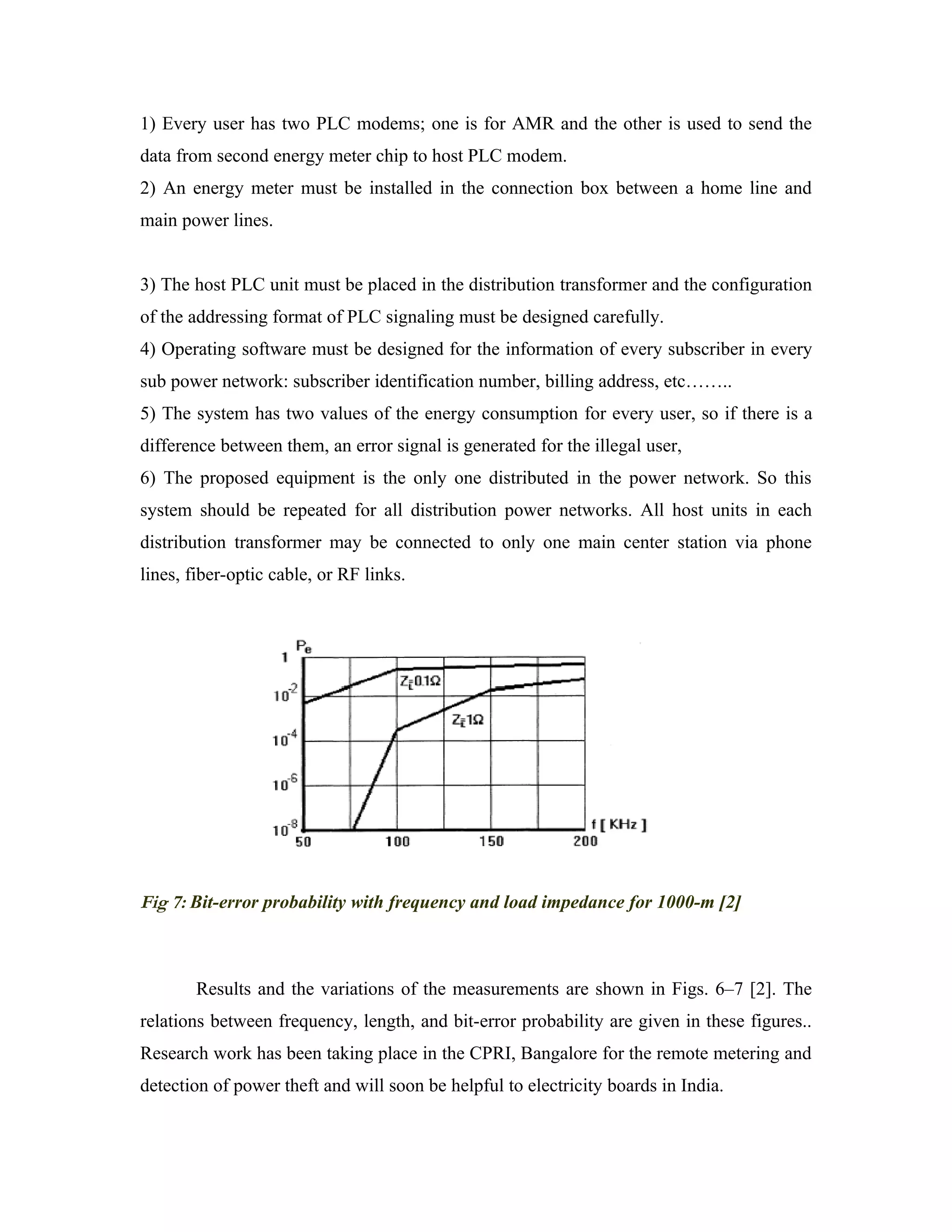 1) Every user has two PLC modems; one is for AMR and the other is used to send the
data from second energy meter chip to host PLC modem.
2) An energy meter must be installed in the connection box between a home line and
main power lines.


3) The host PLC unit must be placed in the distribution transformer and the configuration
of the addressing format of PLC signaling must be designed carefully.
4) Operating software must be designed for the information of every subscriber in every
sub power network: subscriber identification number, billing address, etc……..
5) The system has two values of the energy consumption for every user, so if there is a
difference between them, an error signal is generated for the illegal user,
6) The proposed equipment is the only one distributed in the power network. So this
system should be repeated for all distribution power networks. All host units in each
distribution transformer may be connected to only one main center station via phone
lines, fiber-optic cable, or RF links.




Fig 7: Bit-error probability with frequency and load impedance for 1000-m [2]



        Results and the variations of the measurements are shown in Figs. 6–7 [2]. The
relations between frequency, length, and bit-error probability are given in these figures..
Research work has been taking place in the CPRI, Bangalore for the remote metering and
detection of power theft and will soon be helpful to electricity boards in India.
 