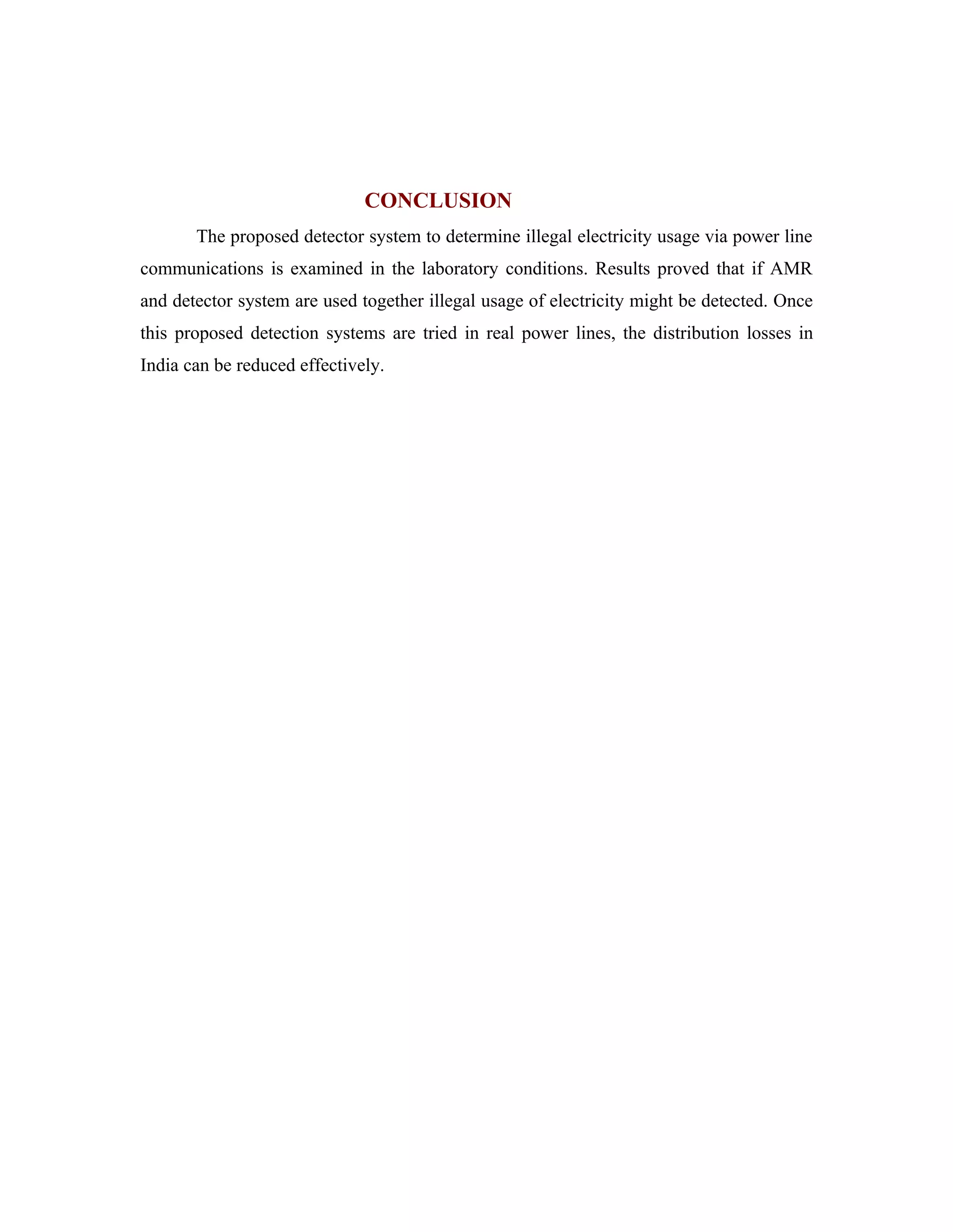 CONCLUSION
       The proposed detector system to determine illegal electricity usage via power line
communications is examined in the laboratory conditions. Results proved that if AMR
and detector system are used together illegal usage of electricity might be detected. Once
this proposed detection systems are tried in real power lines, the distribution losses in
India can be reduced effectively.
 