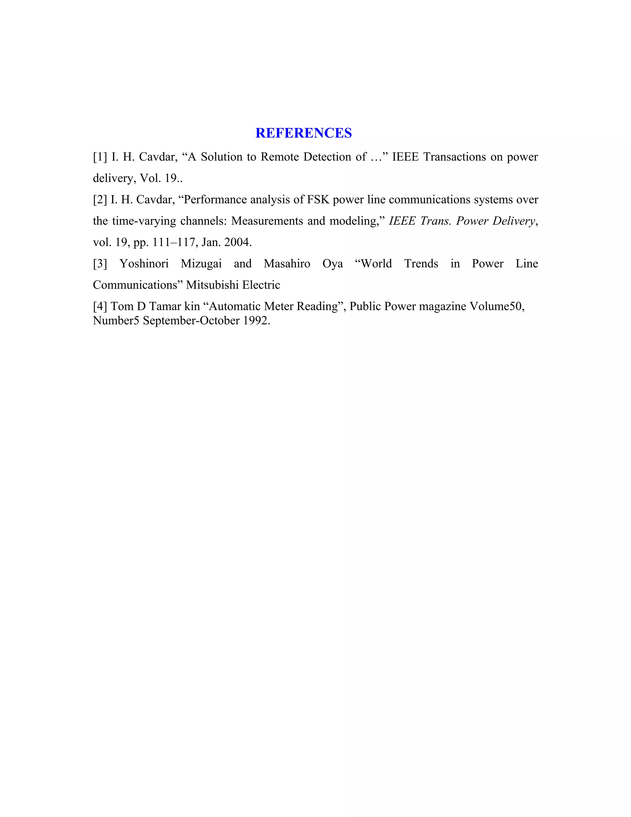 REFERENCES
[1] I. H. Cavdar, “A Solution to Remote Detection of …” IEEE Transactions on power
delivery, Vol. 19..
[2] I. H. Cavdar, “Performance analysis of FSK power line communications systems over
the time-varying channels: Measurements and modeling,” IEEE Trans. Power Delivery,
vol. 19, pp. 111–117, Jan. 2004.
[3] Yoshinori Mizugai and Masahiro Oya “World Trends in Power Line
Communications” Mitsubishi Electric
[4] Tom D Tamar kin “Automatic Meter Reading”, Public Power magazine Volume50,
Number5 September-October 1992.
 