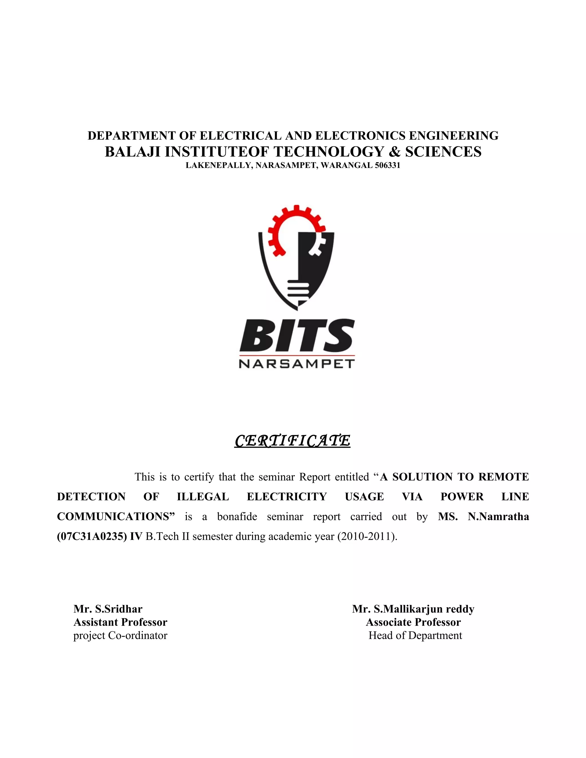 DEPARTMENT OF ELECTRICAL AND ELECTRONICS ENGINEERING
         BALAJI INSTITUTEOF TECHNOLOGY & SCIENCES
                           LAKENEPALLY, NARASAMPET, WARANGAL 506331




                                    CERTIFICATE

               This is to certify that the seminar Report entitled “A SOLUTION TO REMOTE
DETECTION        OF       ILLEGAL     ELECTRICITY        USAGE         VIA   POWER   LINE
COMMUNICATIONS” is a bonafide seminar report carried out by MS. N.Namratha
(07C31A0235) IV B.Tech II semester during academic year (2010-2011).




   Mr. S.Sridhar                                          Mr. S.Mallikarjun reddy
   Assistant Professor                                      Associate Professor
   project Co-ordinator                                     Head of Department
 
