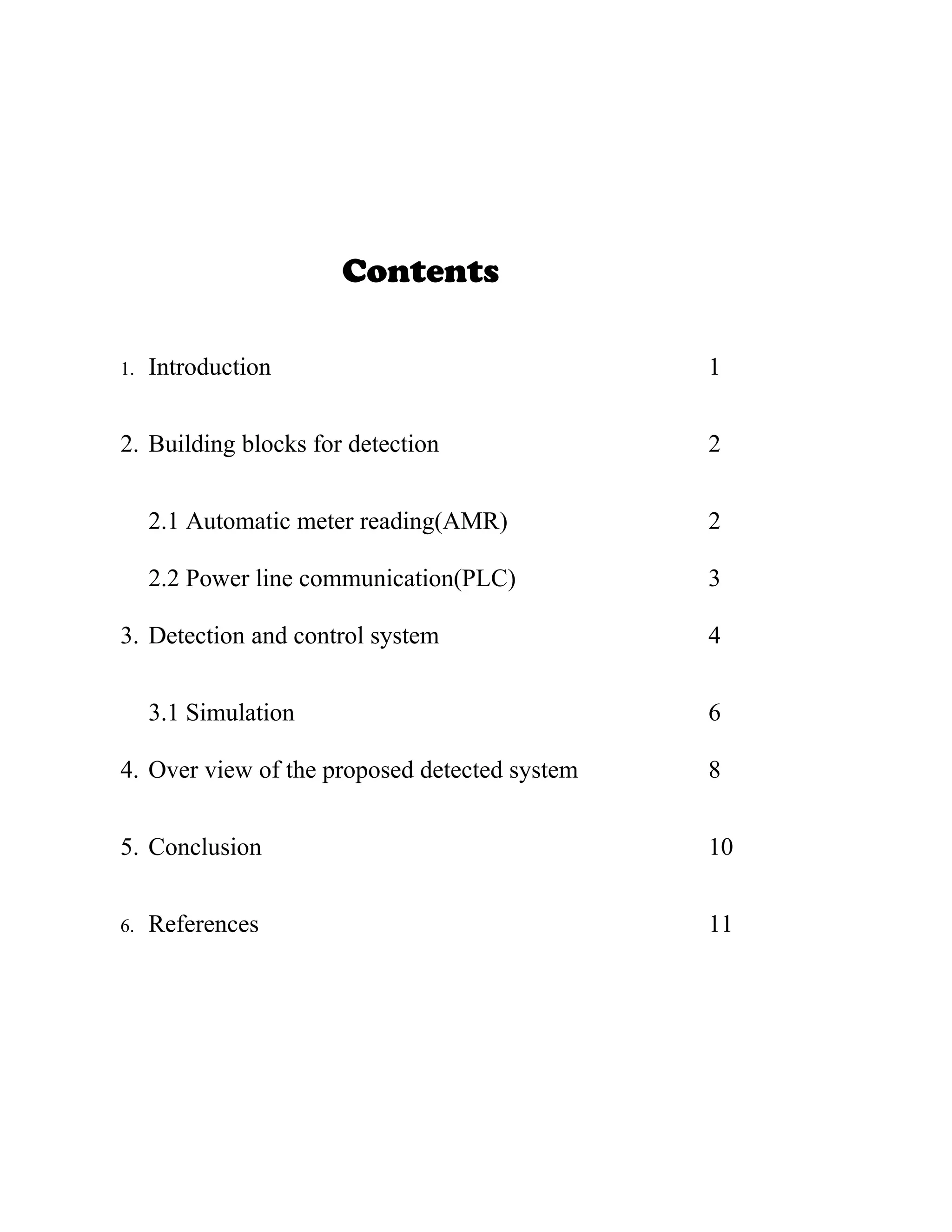 Contents

1.   Introduction                              1


2. Building blocks for detection               2


     2.1 Automatic meter reading(AMR)          2

     2.2 Power line communication(PLC)         3

3. Detection and control system                4


     3.1 Simulation                            6

4. Over view of the proposed detected system   8


5. Conclusion                                  10


6.   References                                11
 