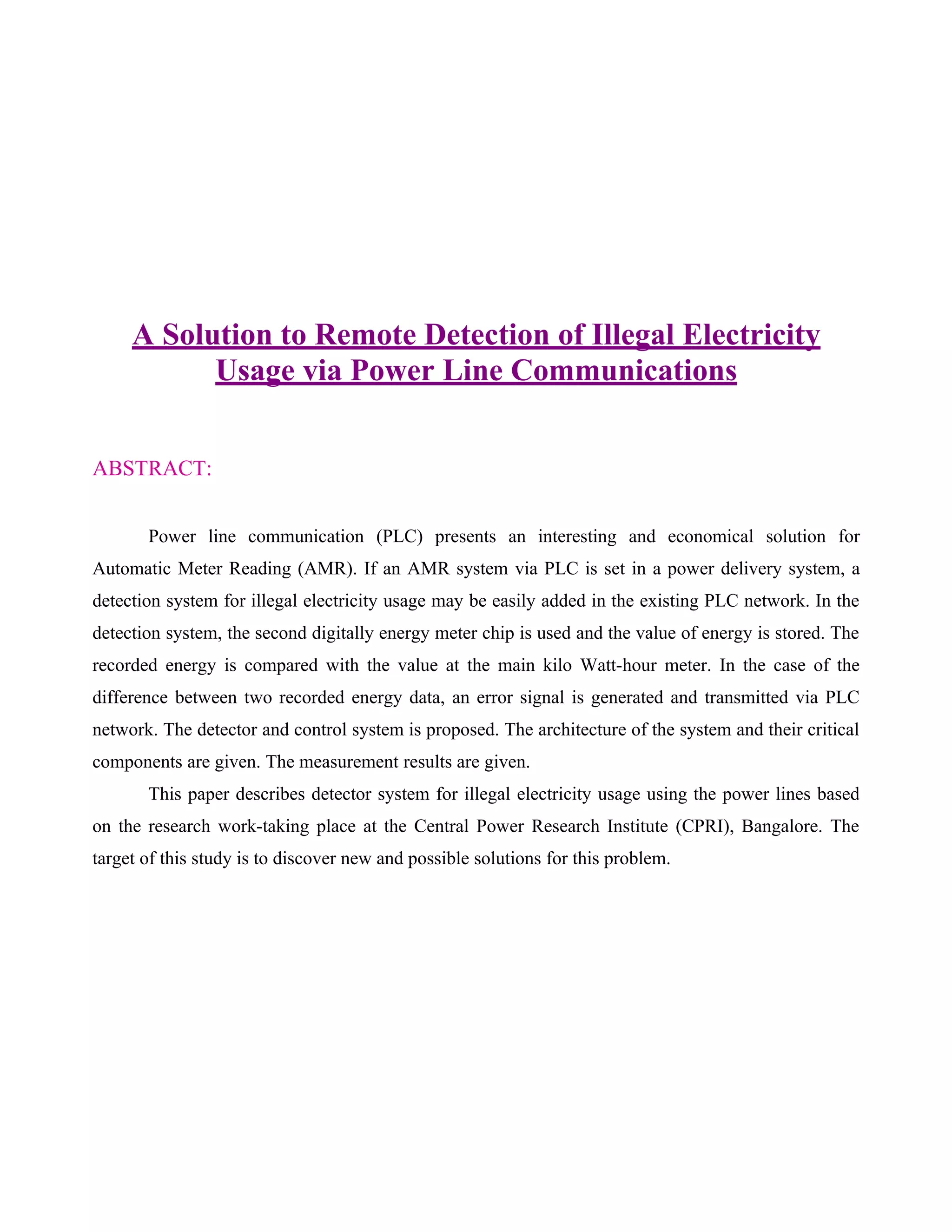 A Solution to Remote Detection of Illegal Electricity
           Usage via Power Line Communications


ABSTRACT:


       Power line communication (PLC) presents an interesting and economical solution for
Automatic Meter Reading (AMR). If an AMR system via PLC is set in a power delivery system, a
detection system for illegal electricity usage may be easily added in the existing PLC network. In the
detection system, the second digitally energy meter chip is used and the value of energy is stored. The
recorded energy is compared with the value at the main kilo Watt-hour meter. In the case of the
difference between two recorded energy data, an error signal is generated and transmitted via PLC
network. The detector and control system is proposed. The architecture of the system and their critical
components are given. The measurement results are given.
       This paper describes detector system for illegal electricity usage using the power lines based
on the research work-taking place at the Central Power Research Institute (CPRI), Bangalore. The
target of this study is to discover new and possible solutions for this problem.
 