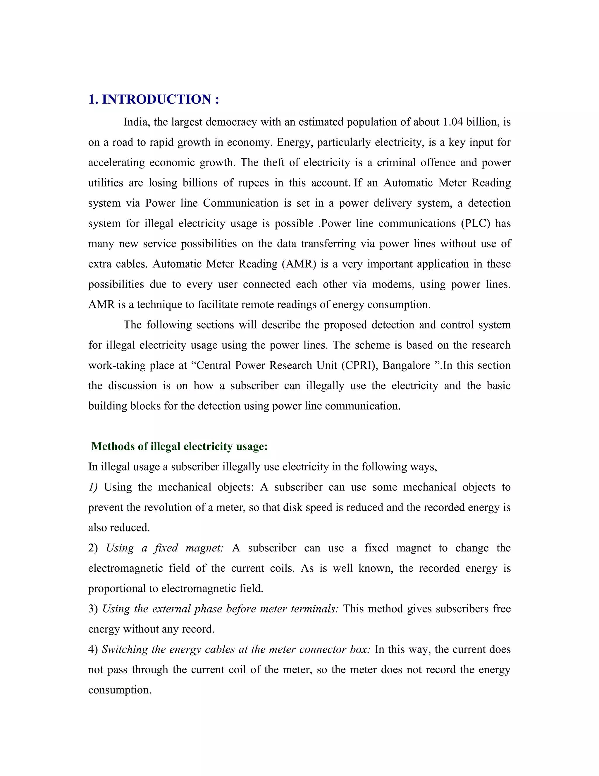 1. INTRODUCTION :
       India, the largest democracy with an estimated population of about 1.04 billion, is
on a road to rapid growth in economy. Energy, particularly electricity, is a key input for
accelerating economic growth. The theft of electricity is a criminal offence and power
utilities are losing billions of rupees in this account. If an Automatic Meter Reading
system via Power line Communication is set in a power delivery system, a detection
system for illegal electricity usage is possible .Power line communications (PLC) has
many new service possibilities on the data transferring via power lines without use of
extra cables. Automatic Meter Reading (AMR) is a very important application in these
possibilities due to every user connected each other via modems, using power lines.
AMR is a technique to facilitate remote readings of energy consumption.
       The following sections will describe the proposed detection and control system
for illegal electricity usage using the power lines. The scheme is based on the research
work-taking place at “Central Power Research Unit (CPRI), Bangalore ”.In this section
the discussion is on how a subscriber can illegally use the electricity and the basic
building blocks for the detection using power line communication.


Methods of illegal electricity usage:
In illegal usage a subscriber illegally use electricity in the following ways,
1) Using the mechanical objects: A subscriber can use some mechanical objects to
prevent the revolution of a meter, so that disk speed is reduced and the recorded energy is
also reduced.
2) Using a fixed magnet: A subscriber can use a fixed magnet to change the
electromagnetic field of the current coils. As is well known, the recorded energy is
proportional to electromagnetic field.
3) Using the external phase before meter terminals: This method gives subscribers free
energy without any record.
4) Switching the energy cables at the meter connector box: In this way, the current does
not pass through the current coil of the meter, so the meter does not record the energy
consumption.
 