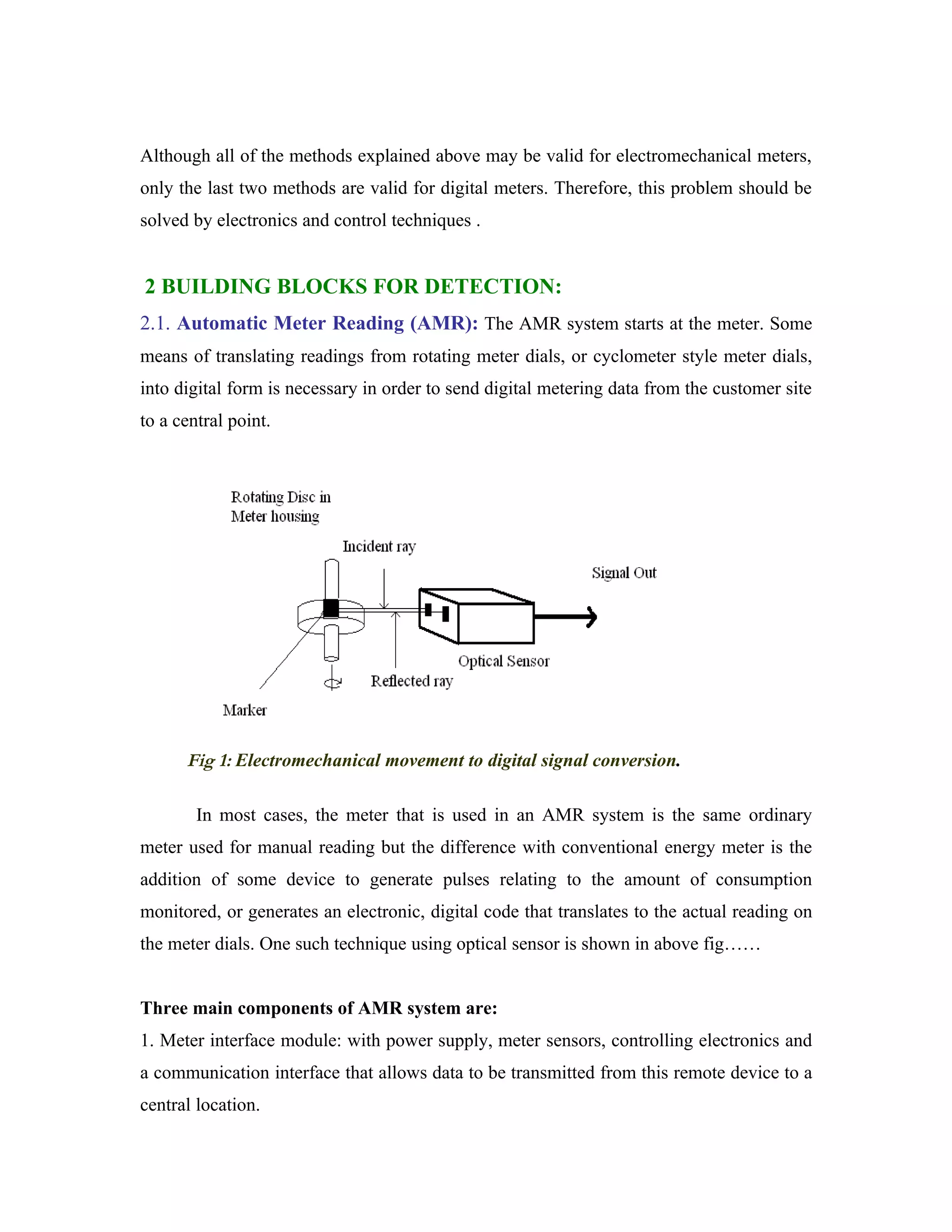 Although all of the methods explained above may be valid for electromechanical meters,
only the last two methods are valid for digital meters. Therefore, this problem should be
solved by electronics and control techniques .


2 BUILDING BLOCKS FOR DETECTION:
2.1. Automatic Meter Reading (AMR): The AMR system starts at the meter. Some
means of translating readings from rotating meter dials, or cyclometer style meter dials,
into digital form is necessary in order to send digital metering data from the customer site
to a central point.




      Fig 1: Electromechanical movement to digital signal conversion.

        In most cases, the meter that is used in an AMR system is the same ordinary
meter used for manual reading but the difference with conventional energy meter is the
addition of some device to generate pulses relating to the amount of consumption
monitored, or generates an electronic, digital code that translates to the actual reading on
the meter dials. One such technique using optical sensor is shown in above fig……


Three main components of AMR system are:
1. Meter interface module: with power supply, meter sensors, controlling electronics and
a communication interface that allows data to be transmitted from this remote device to a
central location.
 
