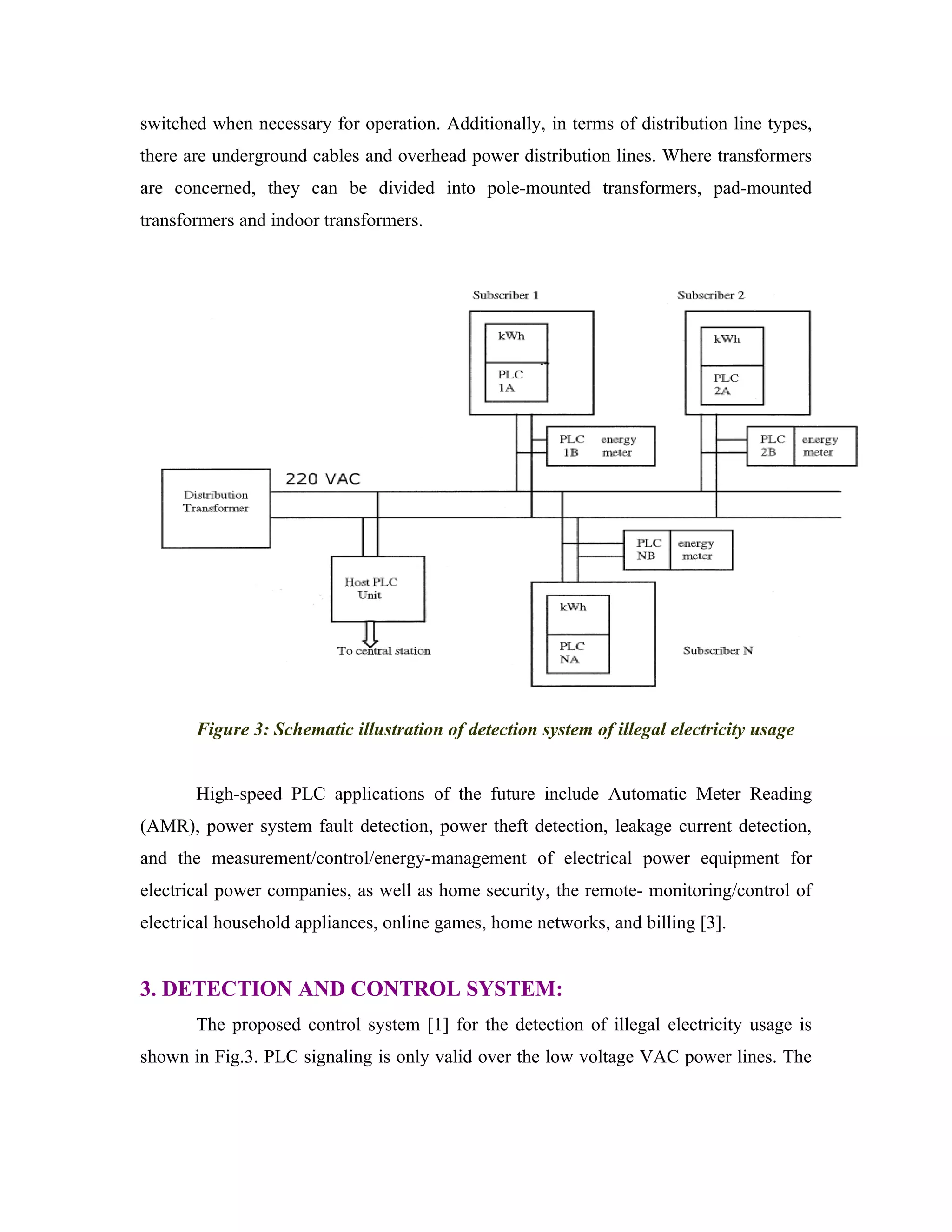 switched when necessary for operation. Additionally, in terms of distribution line types,
there are underground cables and overhead power distribution lines. Where transformers
are concerned, they can be divided into pole-mounted transformers, pad-mounted
transformers and indoor transformers.




       Figure 3: Schematic illustration of detection system of illegal electricity usage


       High-speed PLC applications of the future include Automatic Meter Reading
(AMR), power system fault detection, power theft detection, leakage current detection,
and the measurement/control/energy-management of electrical power equipment for
electrical power companies, as well as home security, the remote- monitoring/control of
electrical household appliances, online games, home networks, and billing [3].


3. DETECTION AND CONTROL SYSTEM:
       The proposed control system [1] for the detection of illegal electricity usage is
shown in Fig.3. PLC signaling is only valid over the low voltage VAC power lines. The
 