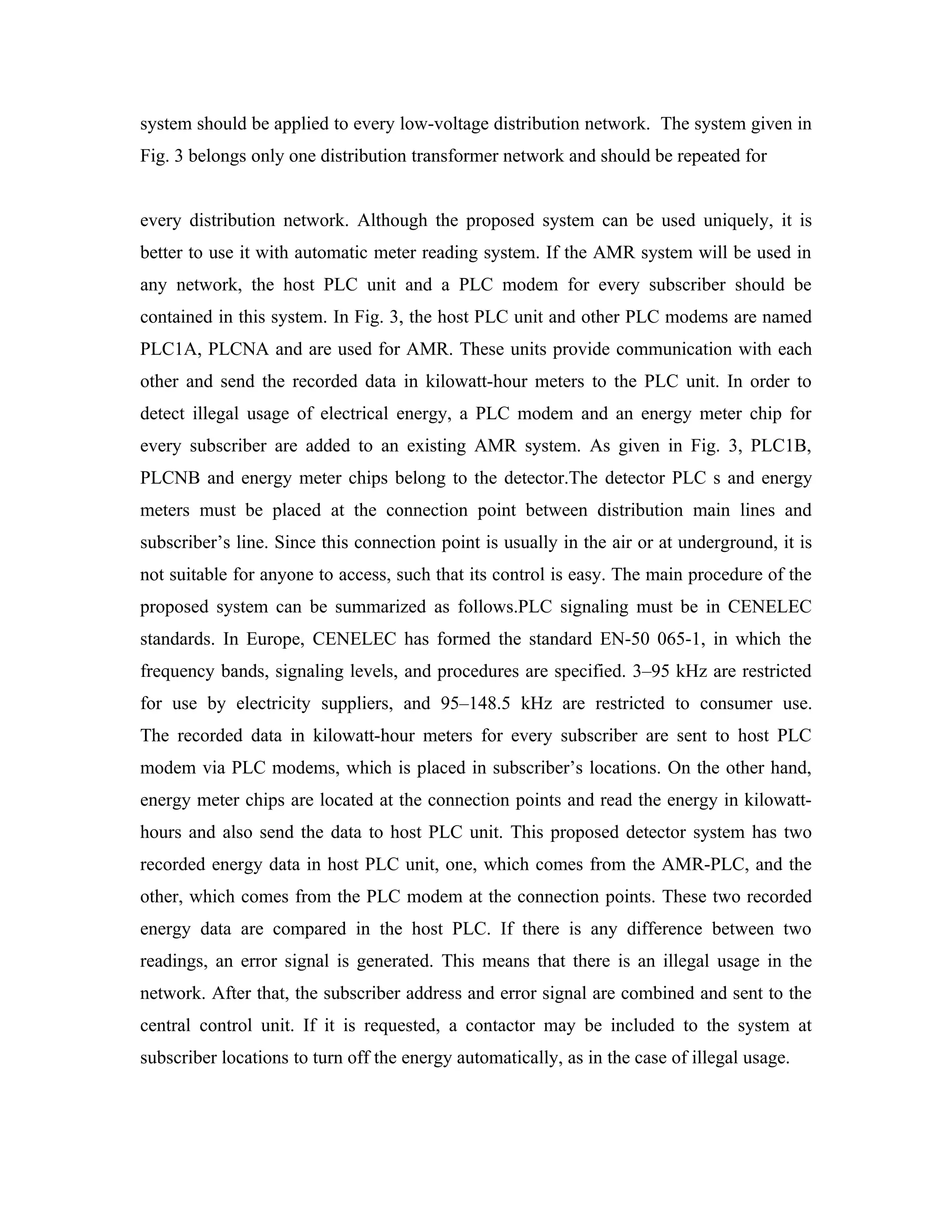 system should be applied to every low-voltage distribution network. The system given in
Fig. 3 belongs only one distribution transformer network and should be repeated for


every distribution network. Although the proposed system can be used uniquely, it is
better to use it with automatic meter reading system. If the AMR system will be used in
any network, the host PLC unit and a PLC modem for every subscriber should be
contained in this system. In Fig. 3, the host PLC unit and other PLC modems are named
PLC1A, PLCNA and are used for AMR. These units provide communication with each
other and send the recorded data in kilowatt-hour meters to the PLC unit. In order to
detect illegal usage of electrical energy, a PLC modem and an energy meter chip for
every subscriber are added to an existing AMR system. As given in Fig. 3, PLC1B,
PLCNB and energy meter chips belong to the detector.The detector PLC s and energy
meters must be placed at the connection point between distribution main lines and
subscriber’s line. Since this connection point is usually in the air or at underground, it is
not suitable for anyone to access, such that its control is easy. The main procedure of the
proposed system can be summarized as follows.PLC signaling must be in CENELEC
standards. In Europe, CENELEC has formed the standard EN-50 065-1, in which the
frequency bands, signaling levels, and procedures are specified. 3–95 kHz are restricted
for use by electricity suppliers, and 95–148.5 kHz are restricted to consumer use.
The recorded data in kilowatt-hour meters for every subscriber are sent to host PLC
modem via PLC modems, which is placed in subscriber’s locations. On the other hand,
energy meter chips are located at the connection points and read the energy in kilowatt-
hours and also send the data to host PLC unit. This proposed detector system has two
recorded energy data in host PLC unit, one, which comes from the AMR-PLC, and the
other, which comes from the PLC modem at the connection points. These two recorded
energy data are compared in the host PLC. If there is any difference between two
readings, an error signal is generated. This means that there is an illegal usage in the
network. After that, the subscriber address and error signal are combined and sent to the
central control unit. If it is requested, a contactor may be included to the system at
subscriber locations to turn off the energy automatically, as in the case of illegal usage.
 
