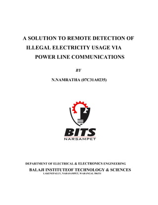 A SOLUTION TO REMOTE DETECTION OF
 ILLEGAL ELECTRICITY USAGE VIA
    POWER LINE COMMUNICATIONS

                              BY

             N.NAMRATHA (07C31A0235)




DEPARTMENT OF ELECTRICAL & ELECTRONICS ENGINEERING

 BALAJI INSTITUTEOF TECHNOLOGY & SCIENCES
        LAKENEPALLY, NARASAMPET, WARANGAL 506331
 