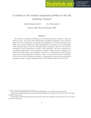 A solution to the random assignment problem on the full
preference domain∗
Akshay-Kumar Katta†
Jay Sethuraman ‡
January 2004; Revised February 2005
Abstract
We consider the problem of allocating a set of indivisible objects to agents in a fair and
efficient manner. In a recent paper, Bogomolnaia and Moulin consider the case in which all
agents have strict preferences, and propose the probabilistic serial (PS) mechanism; they
define a new notion of efficiency, called ordinal efficiency, and prove that the probabilistic
serial mechanism finds an envy-free ordinally efficient assignment. However, the restrictive
assumption of strict preferences is critical to their algorithm. Our main contribution is
an analogous algorithm for the full preference domain in which agents are allowed to be
indifferent between objects. Our algorithm is based on a reinterpretation of the PS mech-
anism as an iterative algorithm to compute a “flow” in an associated network. In addition
we show that on the full preference domain it is impossible for even a weak strategyproof
mechanism to find a random assignment that is both ordinally efficient and envy-free.
∗
This research was supported by an NSF grant DMI-0093981 and an IBM partnership award.
†
Department of Industrial Engineering and Operations Research, Columbia University, New York, NY; email:
ark2001@columbia.edu
‡
Department of Industrial Engineering and Operations Research, Columbia University, New York, NY; email:
jay@ieor.columbia.edu
1
 