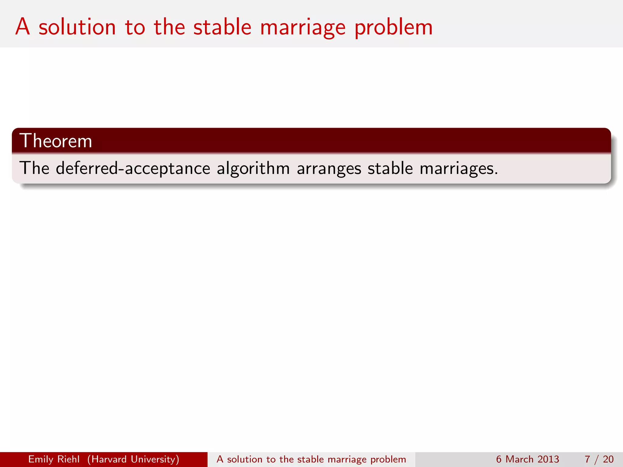 A solution to the stable marriage problem

Theorem
The deferred-acceptance algorithm arranges stable marriages.

Emily Riehl (Harvard University)

A solution to the stable marriage problem

6 March 2013

7 / 20

 