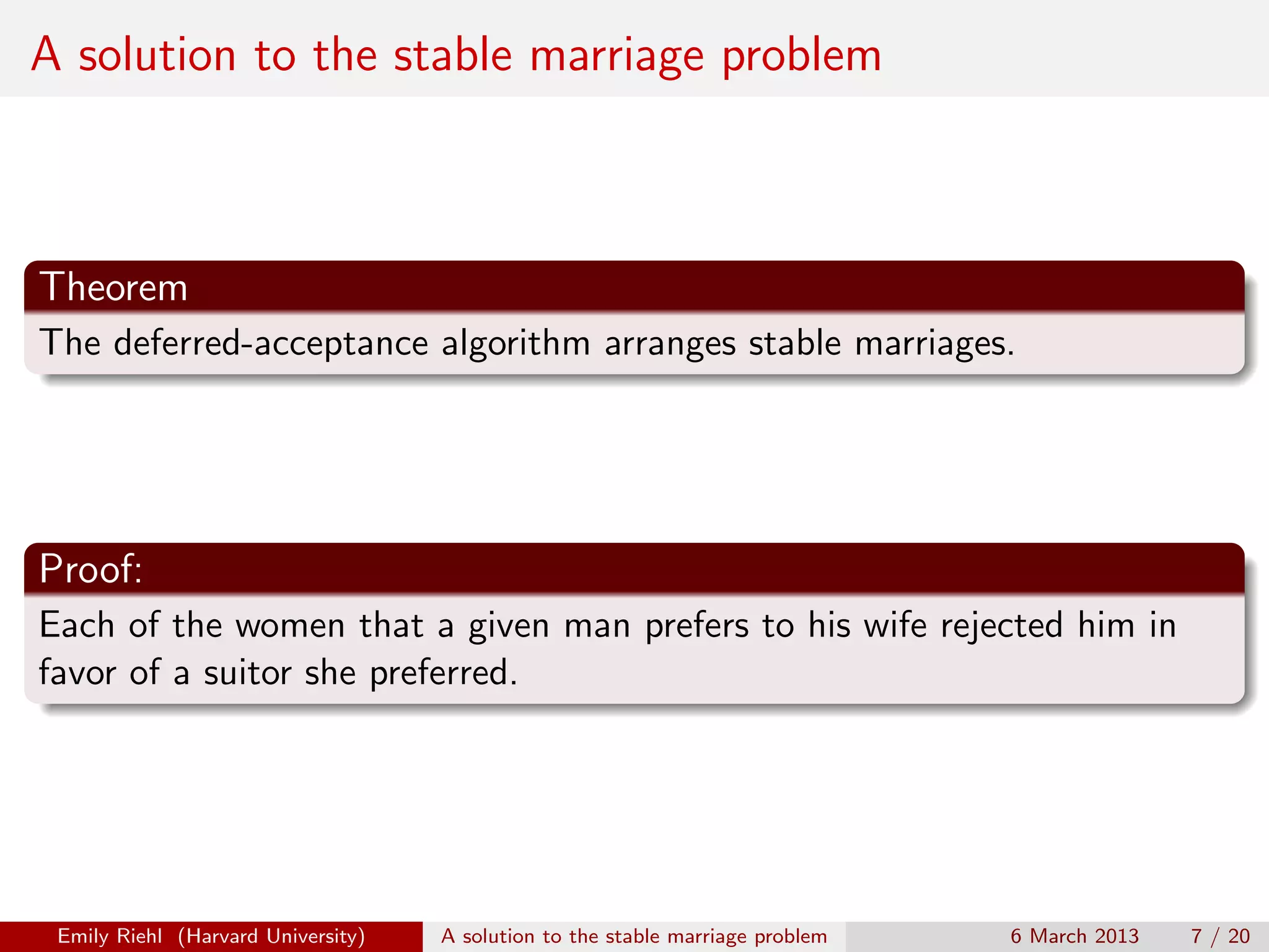 A solution to the stable marriage problem

Theorem
The deferred-acceptance algorithm arranges stable marriages.

Proof:
Each of the women that a given man prefers to his wife rejected him in
favor of a suitor she preferred.

Emily Riehl (Harvard University)

A solution to the stable marriage problem

6 March 2013

7 / 20

 